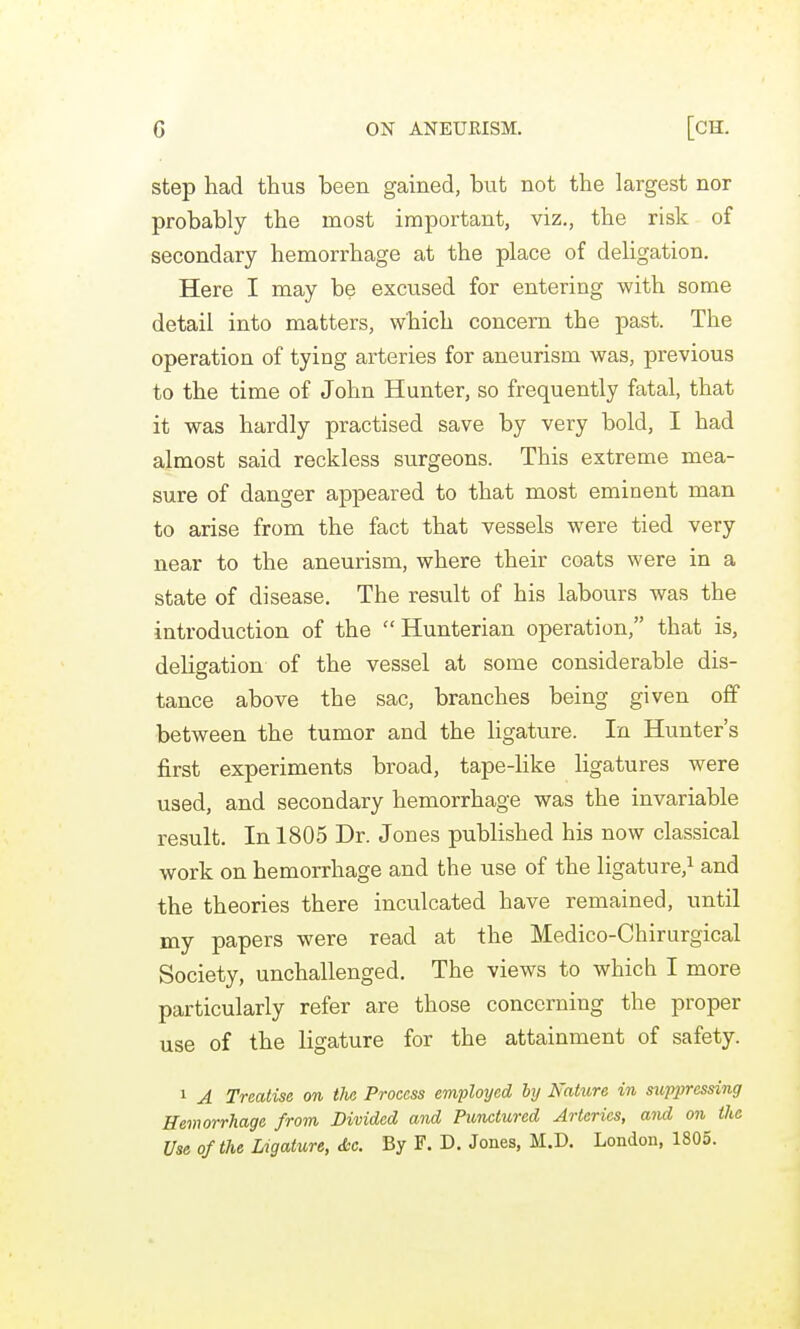 step had thus been gained, but not the largest nor probably the most important, viz., the risk of secondary hemorrhage at the place of deligation. Here I may be excused for entering with some detail into matters, which concern the past. The operation of tying arteries for aneurism was, previous to the time of John Hunter, so frequently fatal, that it was hardly practised save by very bold, I had almost said reckless surgeons. This extreme mea- sure of danger appeared to that most eminent man to arise from the fact that vessels were tied very near to the aneurism, where their coats were in a state of disease. The result of his labours was the introduction of the  Hunterian operation, that is, deligation of the vessel at some considerable dis- tance above the sac, branches being given off between the tumor and the ligature. In Hunter's first experiments broad, tape-like ligatures were used, and secondary hemorrhage was the invariable result. In 1805 Dr. Jones published his now classical work on hemorrhage and the use of the ligature,^ and the theories there inculcated have remained, until my papers were read at the Medico-Chirurgical Society, unchallenged. The views to which I more particularly refer are those concerning the proper use of the ligature for the attainment of safety. 1 A Treatise on tlia Process employed by Nature in suppressing Hevwrrhage from Divided and Punctured Arteries, and on the Use of the Ligature, &c. By F. D. Jones, M.D. London, 1805.