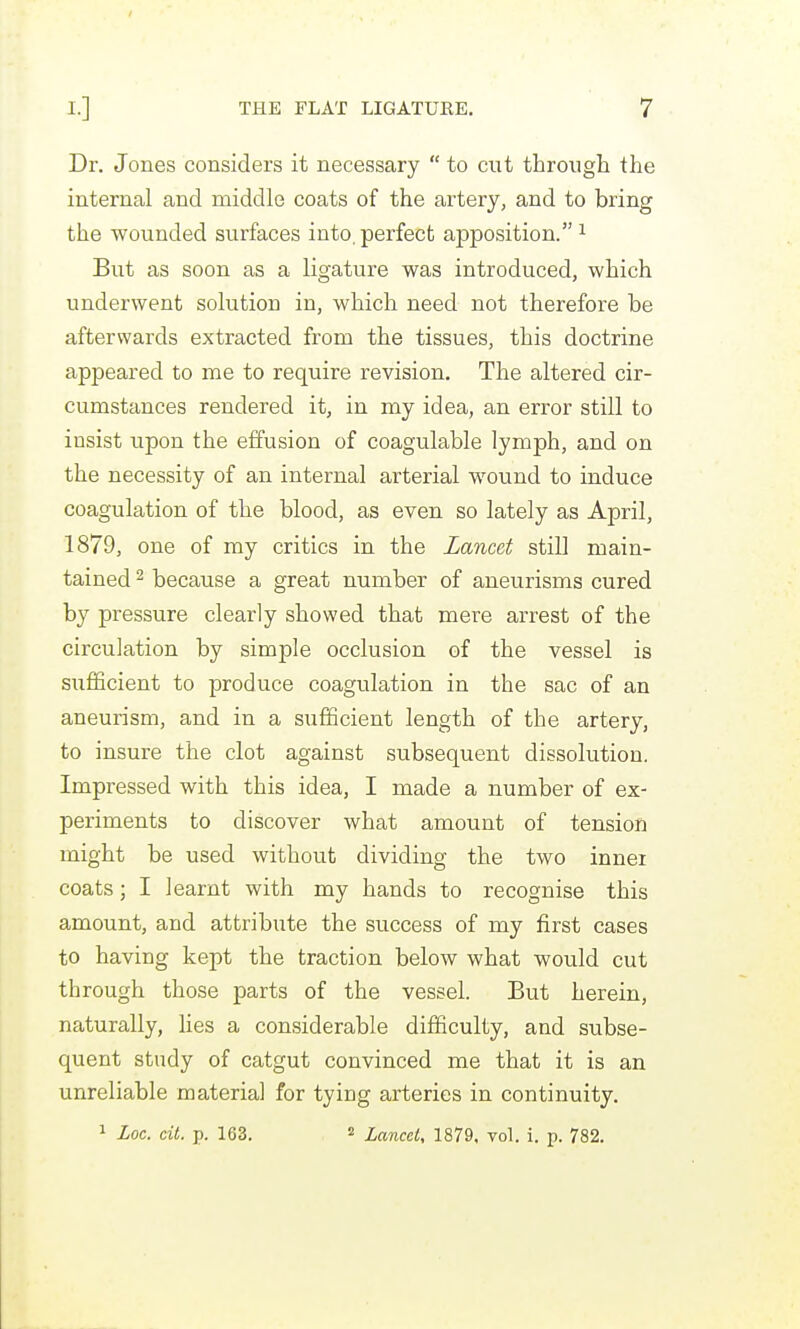 Dr. Jones considers it necessary  to cut through the internal and middle coats of the artery, and to bring the wounded surfaces into, perfect apposition. ^ But as soon as a ligature was introduced, which underwent solution in, which need not therefore be afterwards extracted from the tissues, this doctrine appeared to me to require revision. The altered cir- cumstances rendered it, in my idea, an error still to insist upon the effusion of coagulable lymph, and on the necessity of an internal arterial wound to induce coagulation of the blood, as even so lately as April, 1879, one of my critics in the Lancet still main- tained 2 because a great number of aneurisms cured by pressure clearly showed that mere arrest of the circulation by simple occlusion of the vessel is sufficient to produce coagulation in the sac of an aneurism, and in a sxifficient length of the artery, to insure the clot against subsequent dissolution. Impressed with this idea, I made a number of ex- periments to discover what amount of tension might be used without dividing the two inner coats; I learnt with my hands to recognise this amount, and attribute the success of my first cases to having kept the traction below what would cut through those parts of the vessel. But herein, naturally, lies a considerable difficulty, and subse- quent study of catgut convinced me that it is an unreliable material for tying arteries in continuity. 1 Loc. cit. p. 163. 2 Lancel, 1879. vol. i. p. 782.