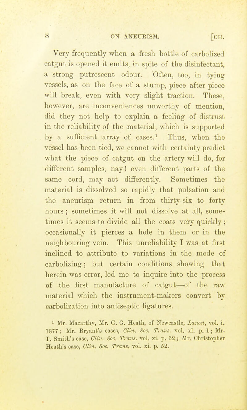 Very frequently when a fresh bottle of carbolized catgut is opened it emits, in spite of the disinfectant, a strong putrescent odour. Often, too, in tying vessels, as on the face of a stump, piece after piece will break, even with very slight traction. These, however, are inconveniences unworthy of mention, did they not help to explain a feeling of distrust in the reliability of the material, which is supported by a sufficient array of cases.^ Thus, when the vessel has been tied, we cannot with certainty predict what the piece of catgut on the artery will do, for different samples, nay! even different parts of the same cord, may act differently. Sometimes the material is dissolved so rapidly that pulsation and the aneurism return in from thirty-six to forty hours; sometimes it will not dissolve at all, some- times it seems to divide all the coats very quickly ; occasionally it pierces a hole in them or in the neighbouring vein. This unreliability I was at first inclined to attribute to variations in the mode of carbolizing; but certain conditions showing that herein was error, led me to inquire into the process of the first manufacture of catgut—of the raw material which the instrument-makers convert by carbolization into antiseptic ligatures. 1 Mr. Macarthy, Mr. G. G. Heath, of Newcastle, Lancet, vol. i. 1877 ; Mr. Bryant's cases, Olin. Soc. Trans, vol. xl. p. 1 ; Mr. T. Smith's case, Clin. Soc. Trans, vol. xi. p. 32; Mr. Cliristopher Heath's case, Clin. Soc. Trans, vol. xi. p. 52.