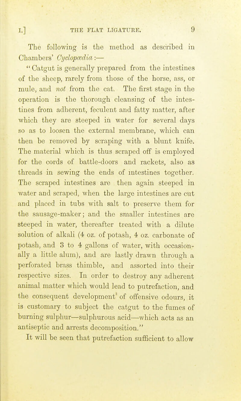 The following is the method as described in Chambers' Cydopcedia:—  Catgut is generally prepared from the intestines of the sheep, rarely from those of the horse, ass, or mule, and not from the cat. The first stage in the operation is the thorough cleansing of the intes- tines from adherent, feculent and fatty matter, after which they are steeped in water for several days so as to loosen the external membrane, which can then be removed by scraping with a blunt knife. The material which is thus scraped off is employed for the cords of battle-doors and rackets, also as threads in sewing the ends of mtestines together. The scraped intestines are then again steeped in water and scraped, when the large intestines are cut and placed in tubs with salt to preserve them for the sausage-maker; and the smaller intestines are steeped in water, thereafter treated with a dilute solution of alkali (4 oz. of potash, 4 oz. carbonate of potash, and 3 to 4 gallons of water, with occasion- ally a little alum), and are lastly drawn through a perforated brass thimble, and assorted into their respective sizes. In order to destroy any adherent animal matter which would lead to putrefaction, and the consequent development' of offensive odours, it is customary to subject the catgut to the fumes of burning sulphur—sulphurous acid—which acts as an antiseptic and arrests decomposition. It will be seen that putrefaction sufficient to allow