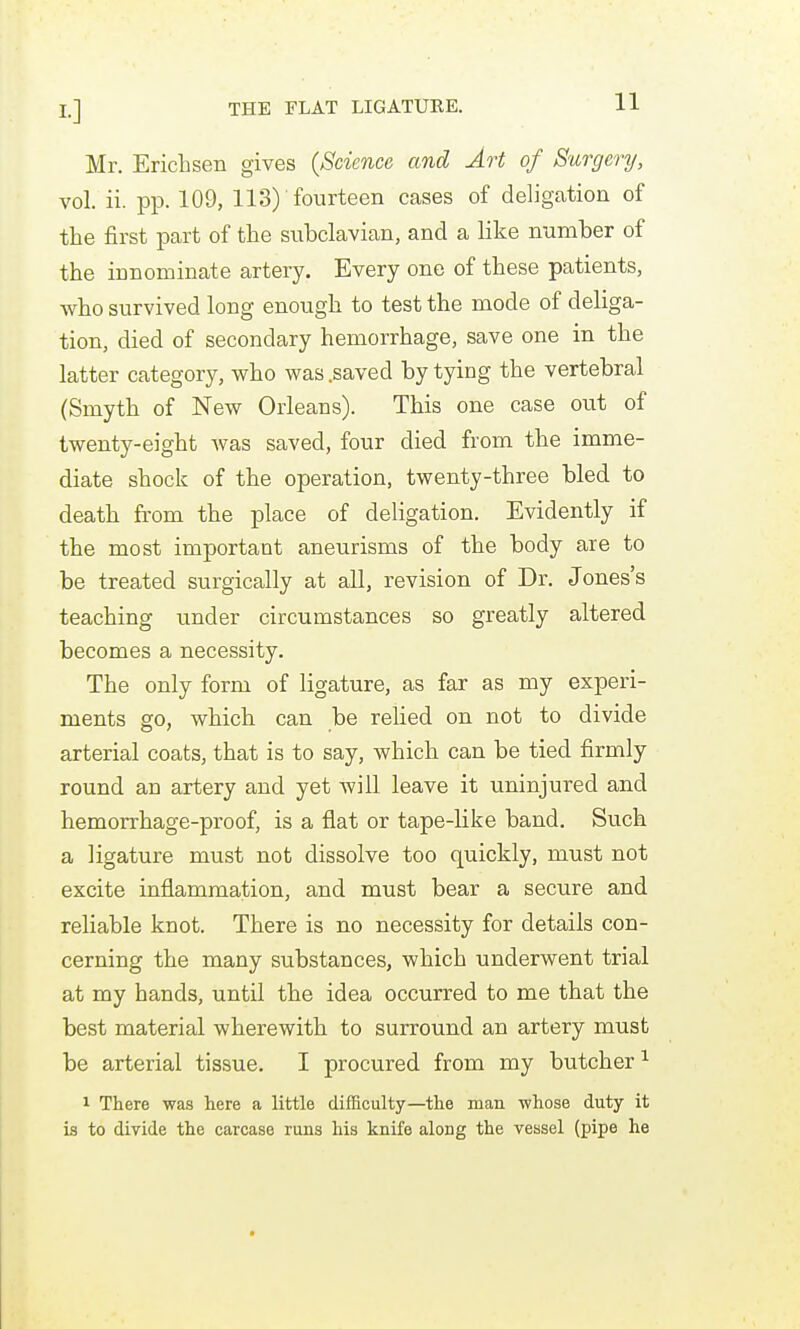 Mr. Erichsen gives {Science and Art of Surgery, vol. ii. pp. 109, 113) fourteen cases of deligation of the first part of the subclavian, and a like number of the innominate artery. Every one of these patients, ■who survived long enough to test the mode of deliga- tion, died of secondary hemorrhage, save one in the latter category, who was .saved by tying the vertebral (Smyth of New Orleans). This one case out of twenty-eight Avas saved, four died from the imme- diate shock of the operation, twenty-three bled to death from the place of deligation. Evidently if the most important aneurisms of the body are to be treated surgically at all, revision of Dr. Jones's teaching under circumstances so greatly altered becomes a necessity. The only form of ligature, as far as my experi- ments go, which can be relied on not to divide arterial coats, that is to say, which can be tied firmly round an artery and yet will leave it uninjured and hemorrhage-proof, is a flat or tape-like band. Such a ligature must not dissolve too quickly, must not excite inflammation, and must bear a secure and reliable knot. There is no necessity for details con- cerning the many substances, which underwent trial at my bands, until the idea occurred to me that the best material wherewith to surround an artery must be arterial tissue. I procured from my butcher 1 There was here a little difficulty—the man whose duty it is to divide the carcase runs his knife along the vessel (pipe he