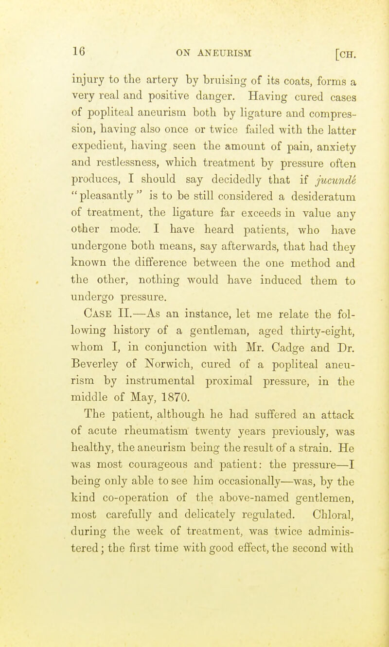 injury to the artery by bruising of its coats, forms a very real and positive danger. Having cured cases of popliteal aneurism both by ligature and compres- sion, having also once or twice failed with the latter expedient, having seen the amount of pain, anxiety and restlessness, which treatment by pressure often produces, I should say decidedly that if jucunde  pleasantly  is to be still considered a desideratum of treatment, the ligature far exceeds in value any other mode. I have heard patients, who have undergone both means, say afterwards, that had they known the difference between the one method and the other, nothing would have induced them to undergo pressure. Case II.—As an instance, let me relate the fol- lowing history of a gentleman, aged thirty-eight, whom I, in conjunction with Mr. Cadge and Dr. Beverley of Norwich, cured of a popliteal aneu- rism by instrumental proximal pressure, in the middle of May, 1870. The patient, although he had suffered an attack of acute rheumatism twenty years previously, was healthy, the aneurism being the result of a strain. He was most courageous and patient: the pressure—I being only able to see him occasionally—was, by the kind co-operation of the above-named gentlemen, most carefully and delicately regulated. Chloral, during the week of treatment, was twice adminis- tered ] the first time with good effect, the second with