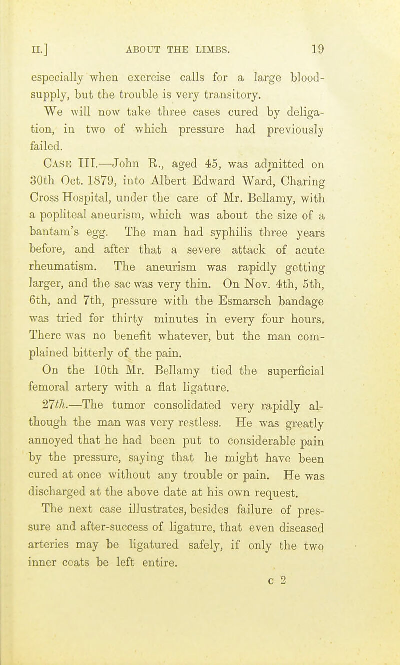 especially when exercise calls for a large blood- supply, but the trouble is very transitory. We will now take three cases cured by deliga- tion, in two of which pressure had previously failed. Case III.—John R., aged 45, was admitted on 30th Oct. 1879, into Albert Edward Ward, Charing Cross Hospital, under the care of Mr. Bellamy, with a popliteal aneurism, which was about the size of a bantam's egg. The man had syphilis three years before, and after that a severe attack of acute rheumatism. The aneurism was rapidly getting larger, and the sac was very thin. On Nov. 4th, 5th, 6th, and 7th, pressure with the Esmarsch bandage was tried for thirty minutes in every four hours. There was no benefit whatever, but the man com- plained bitterly of the pain. On the 10th Mr. Bellamy tied the superficial femoral artery with a flat ligature. nth.—The tumor consolidated very rapidly al- though the man was very restless. He was greatly annoyed that he had been put to considerable pain by the pressure, saying that he might have been cured at once without any trouble or pain. He was discharged at the above date at his own request. The next case illustrates, besides failure of pres- sure and after-success of ligature, that even diseased arteries may be ligatured safel}-, if only the two inner coats be left entire.