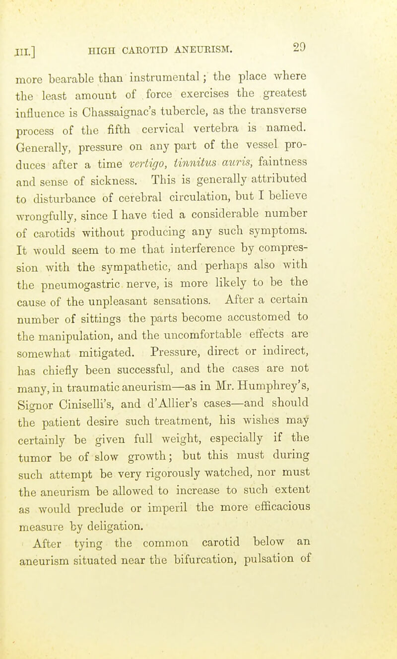 more bearable than instrumental; the place where the least amount of force exercises the greatest influence is Chassaignac's tubercle, as the transverse process of the fifth cervical vertebra is named. Generally, pressure on any part of the vessel pro- duces after a time vertigo, tinnitus auris, faintness and sense of sickness. This is generally attributed to disturbance of cerebral circulation, but I believe wron gfully, since I have tied a considerable number of carotids without producing any such symptoms. It would seem to me that interference by compres- sion with the sympathetic, and perhaps also with the pneumogastric . nerve, is moi-e likely to be the cause of the unpleasant sensations. After a certain number of sittings the parts become accustomed to the manipulation, and the uncomfortable effects are somewhat mitigated. Pressure, direct or indirect, has chiefly been successful, and the cases are not many, in traumatic aneurism—as in Mr. Humphrey's, Signer Ciniselli's, and d'Allier's cases—and should the patient desire such treatment, his wishes may certainly be given full weight, especially if the tumor be of slow growth; but this must during such attempt be very rigorously watched, nor must the aneurism be allowed to increase to such extent as would preclude or imperil the more efficacious measure by deligation. After tying the common carotid below an aneurism situated near the bifurcation, pulsation of