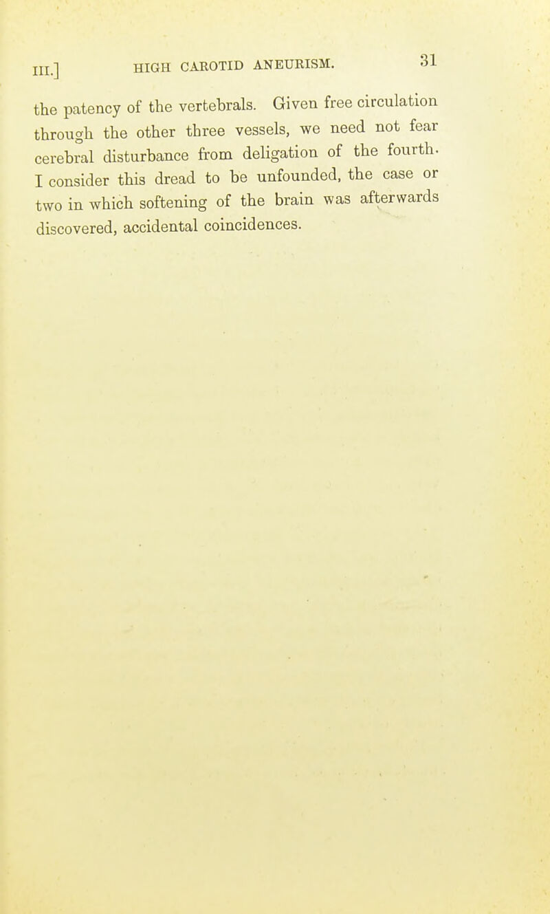 the patency of the vertebrals. Given free circulation through the other three vessels, we need not fear cerebral disturbance from deligation of the fourth. I consider this dread to be unfounded, the case or two in which softening of the brain was afterwards discovered, accidental coincidences.