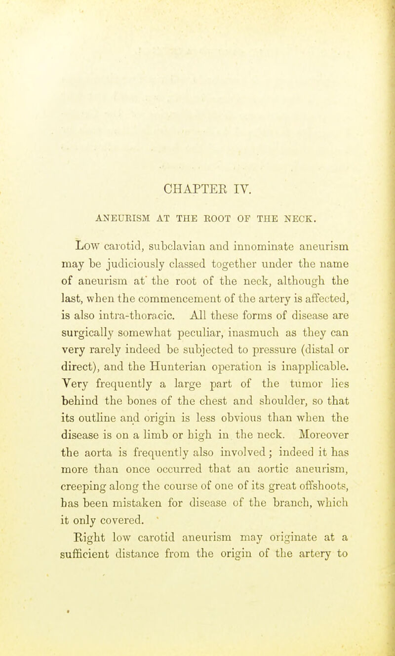 ANEUEISM AT THE ROOT OF THE NECK. Low carotid, subclavian and innominate aneurism may be judiciously classed together under the name of aneurism at the root of the neck, although the last, when the commencement of the artery is affected, is also intra-thora.cic. All these forms of disease are surgically somewhat peculiar, inasmuch as they can very rarely indeed be subjected to pressure (distal or direct), and the Hunterian operation is inapplicable. Very frequently a large part of the tumor lies behind the bones of the chest and shoulder, so that its outline and origin is less obvious than when the disease is on a limb or high in the neck. Moreover the aorta is frequently also involved; indeed it has more than once occurred that an aortic aneurism, creeping along the course of one of its great offshoots, has been mistaken for disease of the branch, which it only covered. Eight low carotid aneurism may originate at a sufficient dista.nce from the origin of the artery to