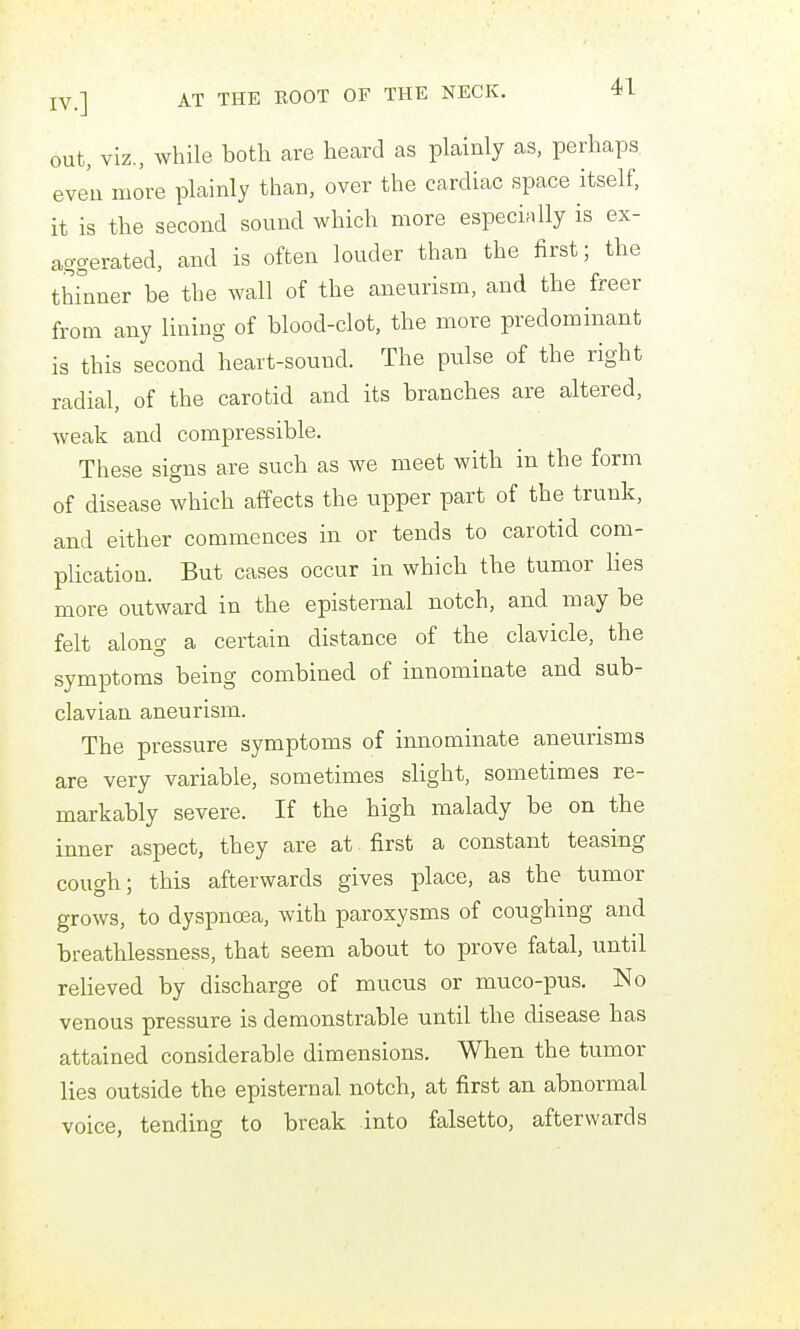 out, viz., while both are heard as plainly as, perhaps even more plainly than, over the cardiac space itself, it is the second sound which more especially is ex- aggerated, and is often louder than the first; the thinner be the wall of the aneurism, and the freer from any lining of blood-clot, the more predominant is this second heart-sound. The pulse of the right radial, of the carotid and its branches are altered, weak and compressible. These signs are such as we meet with in the form of disease which affects the upper part of the trunk, and either commences in or tends to carotid com- plication. But cases occur in which the tumor lies more outward in the epistemal notch, and may be felt along a certain distance of the clavicle, the symptoms being combined of innominate and sub- clavian aneurism. The pressure symptoms of innominate aneurisms are very variable, sometimes slight, sometimes re- markably severe. If the high malady be on the inner aspect, they are at first a constant teasing cough; this afterwards gives place, as the tumor grows, to dyspnoea, with paroxysms of coughing and breathlessness, that seem about to prove fatal, until relieved by discharge of mucus or muco-pus. No venous pressure is demonstrable until the disease has attained considerable dimensions. When the tumor lies outside the epistemal notch, at first an abnormal voice, tending to break into falsetto, afterwards