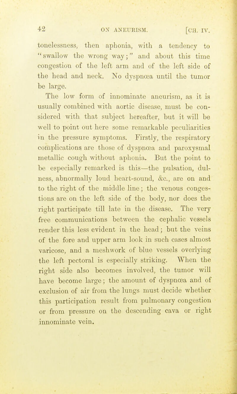 tonelessness, then aphonia, with a tendency to  swallow the wrong way; and about this time congestion of the left arm and of the left side of the head and neck. No dyspnoea until the tumor be large. The low form of innominate aneurism, as it is usually combined with aortic disease, must be con- sidered with that subject hereafter, but it will be well to point out here some remarkable peculiarities in the pressure symjDtoms. Firstly, the respiratory complications are those of dyspnoea and paroxysmal metallic cough without aphonia. But the point to be especially remarked is this^—the pulsation, dul- ness, abnormally loud heart-sound, &c., are on and to the right of the middle line; the venous conges- tions are on the left side of the body, nor does the right participate till late in the disease. The very free communications between the cephalic vessels render this less evident in the head; but the veins of the fore and upper arm look in such cases almost varicose, and a meshwork of blue vessels overlying the left pectoral is especially striking. When the right side also becomes involved, the tumor will have become large; the amount of dyspnoea and of exclusion of air from the lungs must decide whether this participation result from pulmonary congestion or from pressure on the descending cava or right innominate vein.