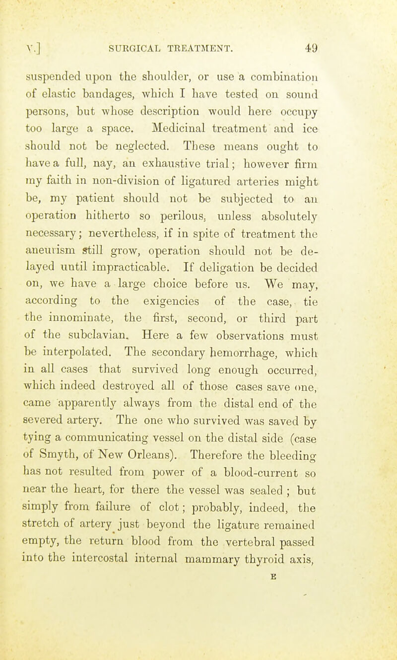 suspended upon the shoulder, or use a combination of elastic bandages, which I have tested on sound persons, but whose description would here occupy too large a space. Medicinal treatment and ice should not be neglected. These means ought to have a full, nay, an exhaustive trial; however firm ray faith in non-division of ligatured arteries might be, my patient should not be subjected to an operation hitherto so perilous, unless absolutely necessary; nevertheless, if in spite of treatment the aneurism still grow, operation should not be de- layed until impracticable. If deligation be decided on, we have a large choice before us. We may, according to the exigencies of the case, tie the innominate, the first, second, or third part of the subclavian. Here a few observations must be interpolated. The secondary hemorrhage, which in all cases that survived long enough occurred, which indeed destroyed all of those cases save one, came apparently always from the distal end of the severed artery. The one who survived was saved by tying a communicating vessel on the distal side (case of Smyth, of New Orleans). Therefore the bleeding has not resulted from power of a blood-current so near the heart, for there the vessel was sealed ; but simply from failure of clot; probably, indeed, the stretch of artery just beyond the ligature remained empty, the return blood from the vertebral passed into the intercostal internal mammary thyroid axis, E