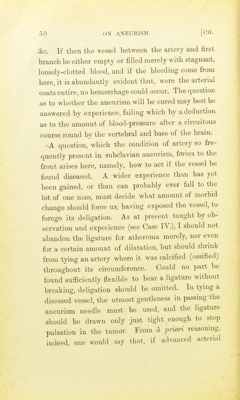 &c. If then the vessel between the arteTy and first branch be either empty or filled merely with stagnant, loosely-clotted blood, and if the bleeding come from here, it is abundantly evident that, were the arterial coats entire, no hemorrhage could occur. The question as to whether the aneurism will be cured may best be answered by experience, failing which by a deduction as to the amount of blood-pressure after a circuitous course round by the vertebral and base of the brain. -A question, which the condition of artery so fre- quently present in subclavian aneurism, forces to the front arises here, namely, how to act if the vessel be found diseased. A wider experience than has yet been gained, or than can probably ever fall to the lot of one man, must decide what amount of morbid change should force us, having exposed the vessel, to forego its deligation. As at present taught by ob- servation and experience (see Case IV.), I should not abandon the ligature for atheroma merely, nor even for a certain amount of dilatation, but should shrink from tying an artery where it was calcified (ossified) throughout its circumference. Gould no part be found sufficiently flexible to bear a ligature without breaking, deligation should be omitted. In tying a diseased vessel, the utmost gentleness in passing the aneurism needle must be used, and the ligature should be drawn only just tight enough to stop pulsation in the tumor. From a priori reasoning, indeed, one would say that, if advanced arterial