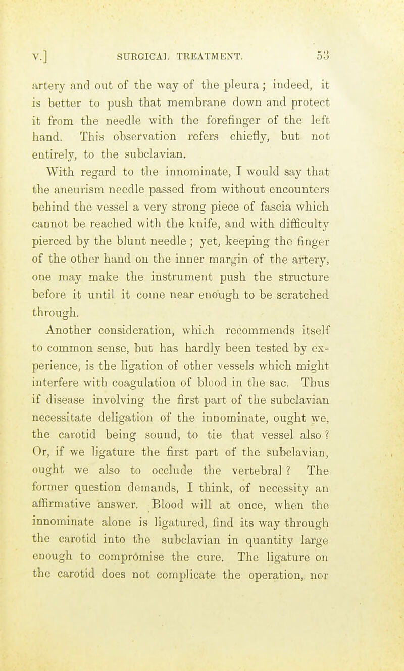 artery and out of the way of the pleura; indeed, it is better to push that membrane down and protect it from the needle with the forefinger of the left hand. This observation refers chiefly, but not entirely, to the subclavian. With regard to the innominate, I would say that the aneurism needle passed from without encounter.s behind the vessel a very strong piece of fascia which cannot be reached with the knife, and with difficulty pierced by the blunt needle ; yet, keeping the finger of the other hand on the inner margin of the artery, one may make the instrument push the structure before it until it come near enough to be scratched through. Another consideration, which recommends itself to common sense, but has hardly been tested by ex- perience, is the ligation of other vessels which might interfere with coagulation of blood in the sac. Thus if disease involving the first part of the subclavian necessitate deligation of the innominate, ought we, the carotid being sound, to tie that vessel also ? Or, if we ligature the first part of the subclavian, ought we also to occlude the vertebral ? The former question demands, I think, of necessity an affirmative answer. Blood will at once, when the innominate alone is ligatured, find its way through the carotid into the subclavian in quantity large enough to compromise the cure. The ligature on the carotid does not complicate the opei-ation, nor
