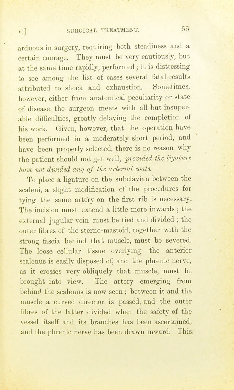 arduous in surgery, requiring both steadiness and a certain courage. They must be very cautiously, but at the same time rapidly, performed; it is distressing to see among the list of cases several fatal results attributed to shock and exhaustion. Sometimes, however, either from anatomical peculiarity or state of disease, the surgeon meets with all but insuper- able difficulties, greatly delaying the completion of his work. Given, however, that the operation have been performed in a moderately short period, and have been properly selected, there is no reason why the patient should not get well, provided the ligature have not divided any of the arterial coats. To place a ligature on the subclavian between the scaleni, a slight modification of the procedures for tying the same artery on the first rib is necessary. The incision must extend a little more inwards ; the external jugular vein must be tied and divided ; the outer fibres of the sterno-mastoid, together with the strong fascia behind that muscle, must be severed. The loose cellular tissue overlying the anterior scalenus is easily disposed of, and the phrenic nerve, as it crosses very obliquely that muscle, must be brought into view. The artery emerging from behind the scalenus is now seen ; between it and the muscle a curved director is passed, and the outer fibres of the latter divided when the safety of the vessel itself and its branches has been ascertained, and the phrenic nerve has been drawn inward. This.