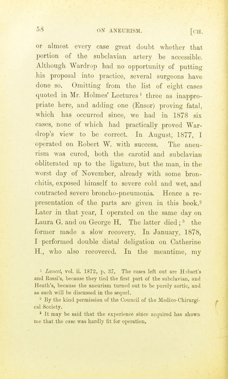 53 or almost every case great doubt whether that portion of the subclavian artery be accessible. Although Wardrop had no opportunity of putting his proposal into practice, several surgeons have done so. Omitting from the list of eight cases quoted in Mr. Holmes' Lectures' three as inappro- priate here, and adding one (Ensor) proving fatal, which has occurred since, we had in 1878 six cases, none of which had practically proved War- drop's view to be correct. In August, 1877, I operated on Kobert W. with success. The aneu- rism was cured, both the carotid and subclavian obliterated up to the ligature, but the man, in the worst day of November, already with some bron- chitis, exposed himself to severe cold and wet, and contracted severe broncho-pneumonia. Hence a re- l^resentation of the parts are given in this book.^ Later in that year, I operated on the same day on Laura G. and on George H, The latter died; ^ the former made a slow recovery. In January, 1878, I performed double distal deligation on Catherine H., who also recovered. In the meantime, my 1 Lancet^ vol. iL 1872, p. 37. The cases left out are Hobart's and Rossi's, because they tied the first part of the subclavian, and Heath's, because the aneurism turned out to be purely aortic, and as such will be discussed in the sequel. 2 By the kind permission of tlie CouncQ of the Medico-Chirurgi- cal Society. ^ It may be said that the experience since acquired has shown lue that the case was hardly fit for operation.