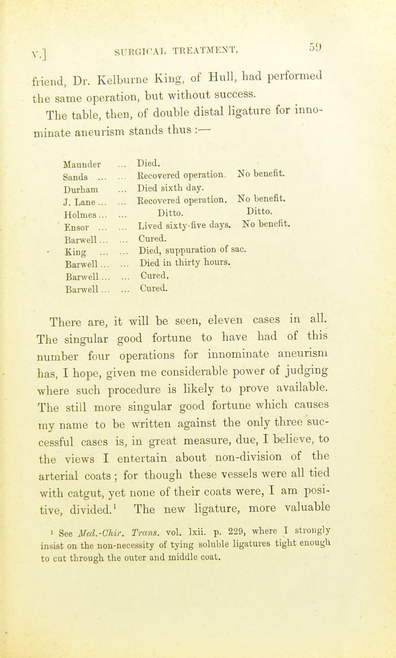 fiiend, Dr. Kelburne King, of Hull, had performed the same operation, but without success. The table, then, of double distal ligature for inno- minate aneurism stands thus :— Maunder ... Died. Sands ... ... Recovered operation. No benefit. Durham ... Died sixth day. J. Lane ... ... Recovered operation. No benefit. Holmes... Ditto. Ditto. Ensor ... ... Lived sixty-five days. No benefit. Barwell... ... Cured. King ... ... Died, suppuration of sac. Barwell... ... Died in thirty hours. Barwell... ... Cured. Barwell... ... Cured. There are, it will be seen, eleven cases in all. The singular good fortune to have had of this number four operations for innominate aneurism has, I hope, given me considerable power of judging where such procedure is likely to prove available. The still more singular good fortune which causes my name to be written against the only three suc- cessful cases is, in great measure, due, I believe, to the views I entertain about non-division of the arterial coats ; for though these vessels were all tied with catgut, yet none of their coats were, I am posi- tive, divided.' The new ligature, more valuable I See Med.-Ghir. Trans, vol, Ixii. p. 229, where I strongly insist on the non-necessity of tying soluble ligatures tight enough to cut through the outer and middle coat.