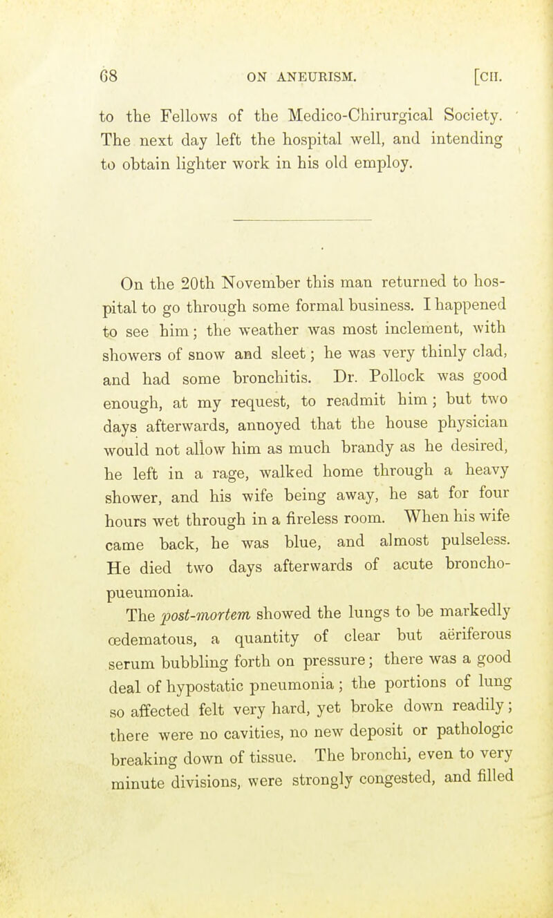 to the Fellows of the Medico-Chirurgical Society. The next day left the hospital well, and intending to obtain lighter work in his old employ. On the 20th November this man returned to hos- pital to go through some formal business. I happened to see him; the weather was most inclement, with showers of snow and sleet; he was very thinly clad, and had some bronchitis. Dr. Pollock was good enough, at my request, to readmit him; but two days afterwards, annoyed that the house physician wouid not allow him as much brandy as he desired, he left in a rage, walked home through a heavy shower, and his wife being away, he sat for four hours wet through in a fireless room. When his wife came back, he was blue, and almost pulseless. He died two days afterwards of acute broncho- pneumonia. The post-mortem showed the lungs to be markedly oedematous, a quantity of clear but aeriferous serum bubbling forth on pressure; there was a good deal of hypostatic pneumonia; the portions of lung so affected felt very hard, yet broke down readily; there were no cavities, no new deposit or pathologic breaking down of tissue. The bronchi, even to very minute divisions, were strongly congested, and filled