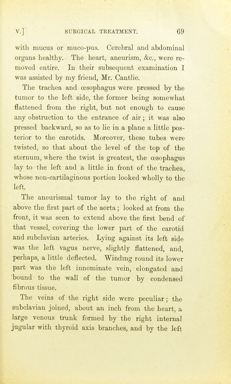 with mucus or muco-pus. Cerebral and abdominal organs healthy. The heart, aneurism, &c., were re- moved entire. In their subsequent examination I was assisted by my friend, Mr. Cantlie. The trachea and oesophagus were pressed by the tumor to the left side, the former being somewhat flattened from the right, but not enough to cause any obstruction to the entrance of air; it was also pressed backward, so as to lie in a plane a little pos- terior to the carotids. Moreover, these tubes were twisted, so that about the level of the top of the sternum, where the twist is greatest, the oesophagus lay to the left and a little in front of the trachea, whose non-cartilaginous portion looked wholly to the left. The aneurismal tumor lay to the right of and above the first part of the aorta; looked at from the front, it was seen to extend above the first bend of that vessel, covering the lower part of the carotid and subclavian arteries. Lying against its left side was the left vagus nerve, slightly flattened, and, perhaps, a little deflected. Windmg round its lower part was the left innominate vein, elongated and ^bound to the wall of the tumor by condensed fibrous tissue. The veins of the right side were peculiar; the subclavian joined, about an inch from the heart, a large venous trunk formed by the right internal jugular with thyroid axis branches, and by the left