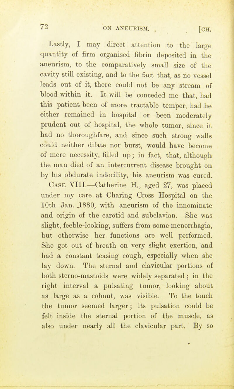 Lastly, I may direct attention to the large quantity of firm organised fibrin deposited in the aneurism, to the comparatively small size of the cavity still existing, and to the fact that, as no vessel leads out of it, there could not be any stream of blood within it. It will be conceded me that, had this patient been of more tractable temper, had be either remained in hospital or been moderately prudent out of hospital, the whole tumor, since it had no thoroughfare, and since such strong walls could neither dilate nor burst, would have become of mere necessity, filled up; in fact, that, although the man died of an intercurrent disease brought on by his obdurate indocility, his aneurism was cured. Case VIII.—Catherine H., aged 27, was placed under my care at Charing Cross Hospital on the 10th Jan. .1880, with aneurism of the innominate and origin of the carotid and subclavian. She was slight, feeble-looking, suffers from some menorrhagia, but otherwise her functions are well performed. She got out of breath on very slight exertion, and had a constant teasing cough, especially when she lay down. The sternal and clavicular portions of both sterno-mastoids were widely separated; in the right interval a pulsating tumor, looking about as large as a cobnut, was visible. To the touch the tumor seemed larger; its pulsation could be felt inside the sternal portion of the muscle, as also under nearly all the clavicular part. By so