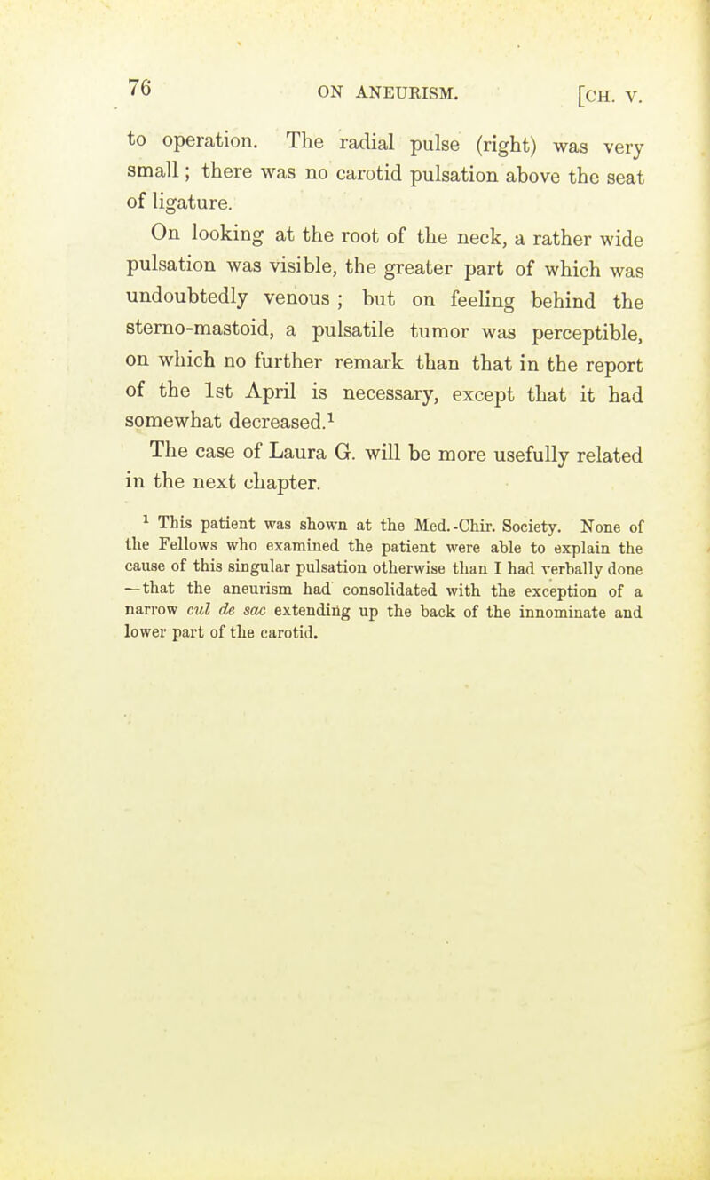 [CH. V. to operation. The radial pulse (right) was very small; there was no carotid pulsation above the seat of ligature. On looking at the root of the neck, a rather wide pulsation was visible, the greater part of which was undoubtedly venous ; but on feeling behind the sterno-mastoid, a pulsatile tumor was perceptible, on which no further remark than that in the report of the 1st April is necessary, except that it had somewhat decreased.^ The case of Laura G. will be more usefully related in the next chapter. ^ This patient was shown at the Med.-Chir. Society. None of the Fellows who examined the patient were able to explain the cause of this singular pulsation otherwise than I had verbally done —that the aneurism had consolidated with the exception of a narrow cul de sac extending up the back of the innominate and lower part of the carotid.