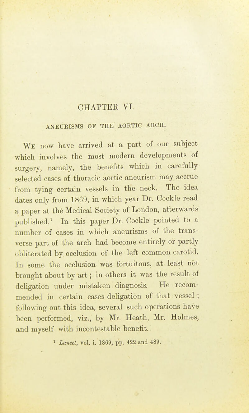ANEURISMS OF THE AORTIC ARCH. We now have arrived at a part of our subject which involves the most modern developments of surgery, namely, the benefits which in carefully selected cases of thoracic aortic aneurism may accrue from tying certain vessels in the neck. The idea dates only from 1869, in which year Dr. Cockle read a paper at the Medical Society of London, afterwards pubHshed.' In this paper Dr. Cockle pointed to a number of cases in which aneurisms of the trans- verse part of the arch had become entirely or partly obliterated by occlusion of the left common carotid. In some the occlusion was fortuitous, at least not brought about by art; in others it was the result of deligation under mistaken diagnosis. He recom- mended in certain cases deligation of that vessel ; following out this idea, several such operations have been performed, viz., by Mr. Heath, Mr. Holmes, and myself with incontestable benefit. 1 Lancet, vol. i. 1869, pp. 422 and 489.