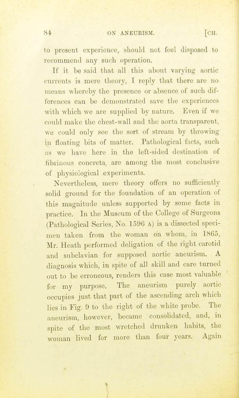 to present experience, should not feel disposed to recommend any such operation. If it he said that all this ahout varying aortic currents is mere theory, I reply that there are no means whereby the presence or absence of such dif- ferences can be demonstrated save the experiences with which we are supplied by nature. Even if we could make the chest-wall and the aorta transparent, w^e could only see the sort of stream by thi-owing in floating bits of matter. Pathological facts, such as we have here in the left-sided destination of fibrinous concreta. are among the most conclusive of physiological experiments. Nevertheless, mere theory offers no sufficiently solid ground for the foundation of an operation of this magnitude unless supported by some facts in practice. In the Museum of the College of Surgeons (Pathological Series, No. 1596 A) is a dissected speci- men taken from the woman on whom, in 1865, Mr. Heath performed deligation of the right carotid and subclavian for supposed aortic aneurism. A diagnosis which, in spite of all skill and care turned out to be erroneous, renders this case most valuable for my purpose. The aneurisnjL purely aortic occupies just that part of the ascending arch which lies in Fig. 9 to the right of the white probe. The aneurism, however, became consolidated, and, in spite of the most wretched drunken habits, the woman lived for more than four years. Again