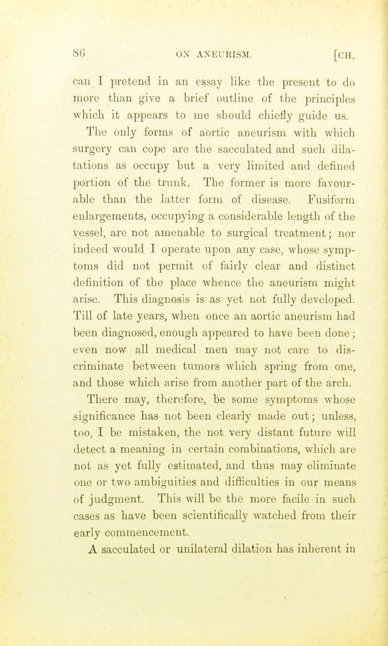 can I pretend in an essay like the present to do more than give a brief outline of the principles which it appears to me should chiefly guide us. The only forms of aortic aneurism with which surgery can cope are the sacculated and such dila- tations as occupy but a very limited and defined portion of the trunk. The former is more favour- able than the latter form of disease. Fusifornr enlargements, occupying a considerable length of the vessel, are not amenable to surgical treatment; nor indeed would I operate upon any case, whose symp- toms did not permit of fairly clear and distinct definition of the place whence the aneurism might arise. This diagnosis is as yet not fully developed. Till of late years, when once an aortic aneurism had been diagnosed, enough appeared to have been done; even now all medical men may not care to dis- criminate between tumors which spring from one, and those which arise from another part of the arch. There may, therefore, be some symptoms whose significance has not been clearly made out; unless, too, I be mistaken, the not very distant future will detect a meaning in certain combinations, which are not as yet fully estimated, and thus may eliminate one or two ambiguities and difficulties in our means of judgment. This will be the more facile in such cases as have been scientifically watched from their early commencement. A sacculated or unilateral dilation has inherent in