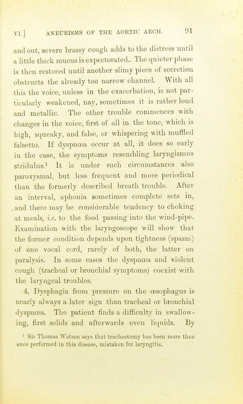 and out, severe brassy cough adds to the distress until a little thick mucus is expectorated.. The quieter phase is then restored until another slimy piece of secretion obstructs the already too narrow channel. With all this the voice, unless in the exacerbation, is not par- ticularly weakened, nay, sometimes it is rather loud and metallic. The other trouble commences with changes in the voice, first of all in the tone, which is high, squeaky, and false, or whispering with muffled falsetto. If dyspnoea occur at all, it does so early in the case, the symptoms resembling laryngismus stridulus.^ It is under such circumstances also paroxysmal, but less frequent and more periodical than the formerly described breath trouble. After an interval, aphonia sometimes complete sets in, . and there may be considerable tendency to choking at meals, i.e. to the food passing into the wind-pipe. E.xamination with the laryngoscope will show that the former condition depends upon tightness (spasm) of one vocal cord, rarely of both, the latter on paralysis. In some cases the dyspnoea and violent cough (tracheal or bronchial symptoms) coexist with the laryngeal troubles. 4. Dysphagia from pressure on the oesophagus is nearly always a later sign than tracheal or bronchial dyspnoea. The patient finds a difficulty in swallow- ing, first solids and afterwards even liquids. By 1 Sir Thomas Watson say.s that tracheotomy has been more than once performed in this disease, mistaken for laryngitis.