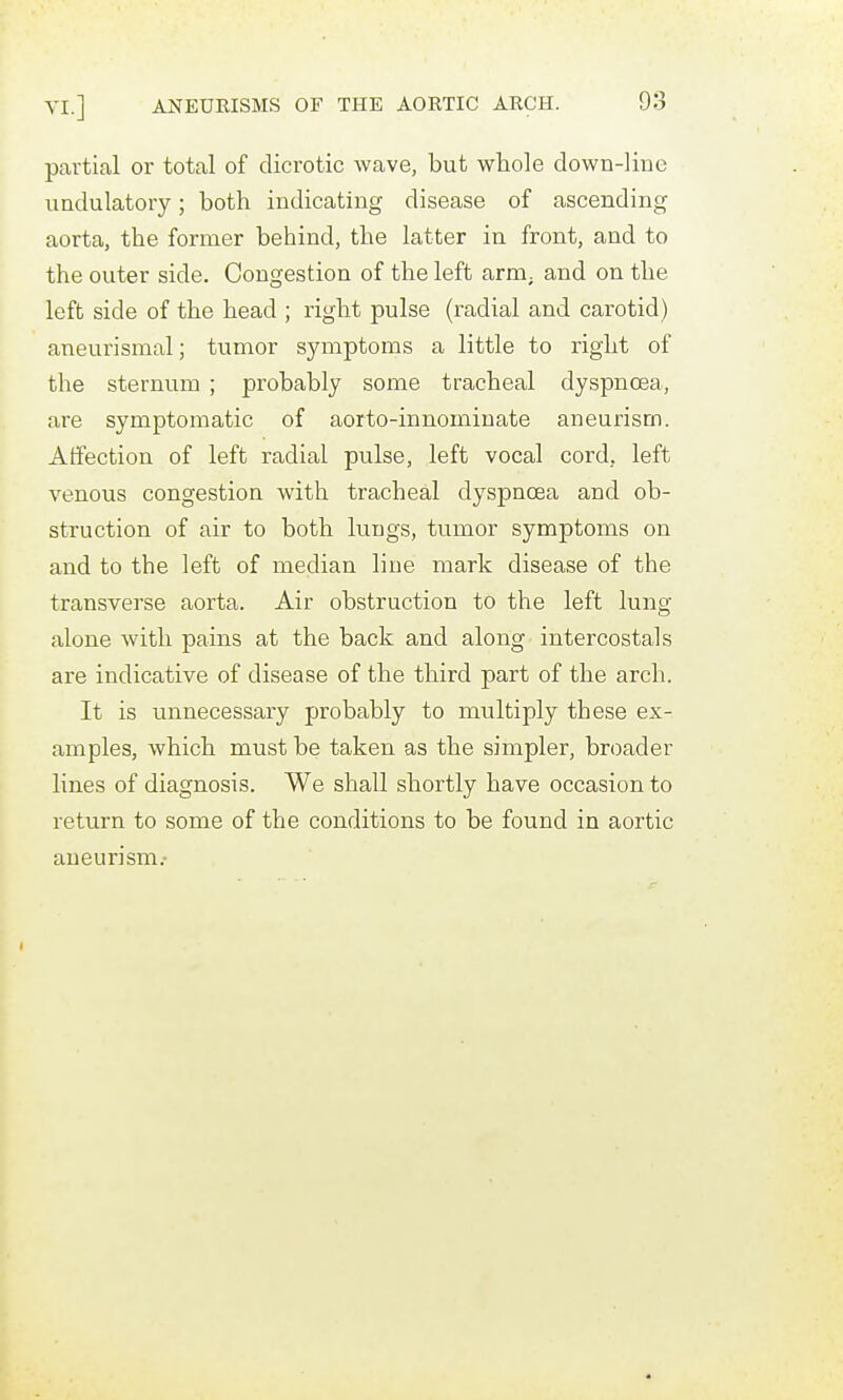 partial or total of dicrotic wave, but whole down-line iindulatory; both indicating disease of ascending aorta, the former behind, the latter in front, and to the outer side. Congestion of the left arni; and on the left side of the head ; right pulse (radial and carotid) aneurismal; tumor symptoms a little to right of the sternum ; probably some tracheal dyspnoea, are symptomatic of aorto-innominate aneurism. Affection of left radial pulse, left vocal cord, left venous congestion with tracheal dyspnoea and ob- struction of air to both lungs, tumor symptoms on and to the left of median line mark disease of the transverse aorta. Air obstruction to the left lung alone with pains at the back and along intercostals are indicative of disease of the third part of the arch. It is unnecessary probably to multiply these ex- amples, which must be taken as the simpler, broader lines of diagnosis. We shall shortly have occasion to return to some of the conditions to be found in aortic aneurism.
