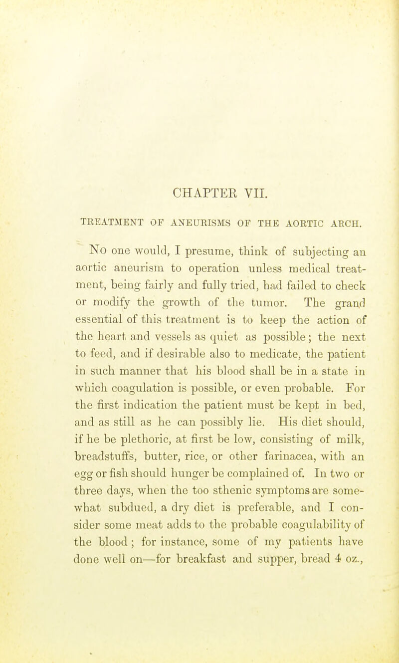 TREATMENT OF ANEURISMS OF THE AORTIC ARCH. No one would, I presume, think of subjecting an aortic aneurism to operation unless medical treat- ment, being fairly and fully tried, had failed to check or modify the growth of the tumor. The grand essential of this treatment is to keep the action of the heart and vessels as quiet as possible; the next to feed, and if desirable also to medicate, the patient in such manner that his blood shall be in a state in which coagulation is possible, or even probable. For the first indication the patient must be kept in bed, and as still as he can possibly lie. His diet should, if he be plethoric, at first be low, consisting of milk, breadstuffs, butter, rice, or other farinacea, Avith an egg or fish should hunger be complained of. In two or three days, when the too sthenic symptoms are some- what subdued, a dry diet is preferable, and I con- sider some meat adds to the probable coagulability of the blood ; for instance, some of my patients have done well on—for breakfast and supper, bread 4 oz.,