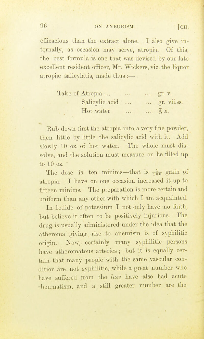 efficacious than the extract alone. I also give in- ternally, as occasion may serve, atropia. Of this, the best formula is one that was devised by our late excellent resident officer, Mr. Wickers, viz, the liquor atropiae salicylatis, naade thus :— Take of Atropia ... ... ... gr. v. Salicylic acid ... ... gr. vii.ss. Hot water ... ... § x. Rub down first the atropia into a very fine powder, then little by little the salicylic acid with it. Add slowly 10 oz. of hot water. The whole must dis- solve, and the solution must measure or be filled up to 10 oz. The dose is ten minims—that is grain of atropia. I have on one occasion increased it up to fifteen minims. The preparation is more certain and uniform than any other with which I am acquainted. In Iodide of potassium I not only have no faith, but believe it often to be positively injurious. The drug is usually administered under the idea that the atheroma giving rise to aneurism is of syphilitic origin. Now, certainly many syphilitic persons have atheromatous arteries; but it is equally cer- tain that many people with the same vascular con- dition are not syphilitic, while a great number who have suffered from the hces have also had acute rheumatism, and a still greater number are the