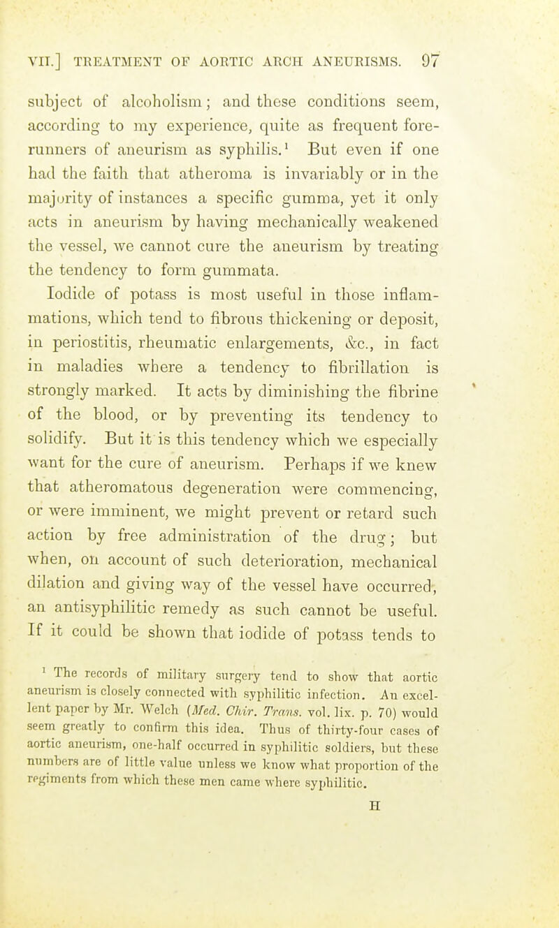 subject of alcoholism; and these conditions seem, according to my experience, quite as frequent fore- runners of aneurism as syphilis.' But even if one had the faith that atheroma is invariably or in the majority of instances a specific gumma, yet it only acts in aneurism by having mechanically weakened the vessel, we cannot cure the aneurism by treating the tendency to form gummata. Iodide of potass is most useful in those inflam- mations, which tend to fibrous thickening or deposit, in periostitis, rheumatic enlargements, &c., in fact in maladies where a tendency to fibrillation is strongly marked. It acts by diminishing the fibrine of the blood, or by preventing its tendency to solidify. But it is this tendency which we especially want for the cure of aneurism. Perhaps if we knew that atheromatous degeneration were commencing, or were imminent, we might prevent or retard such action by free administration of the drug; but when, on account of such deterioration, mechanical dilation and giving way of the vessel have occurred, an antisyphilitic remedy as such cannot be useful. If it could be shown that iodide of potass tends to ' The records of military surgeiy tend to show that aortic aneuri.sm is clcsely connected with .syphilitic infection. An excel- lent paper by Mr. Welch {Mfed. CJiir. Trans, vol. lix. p. 70) would seem greatly to conBrm this idea. Thus of thirty-four cases of aortic aneurism, one-half occurred in syphilitic soldiers, but these numbers are of little value unless we know what proportion of the regiments from which these men came where syphilitic. H