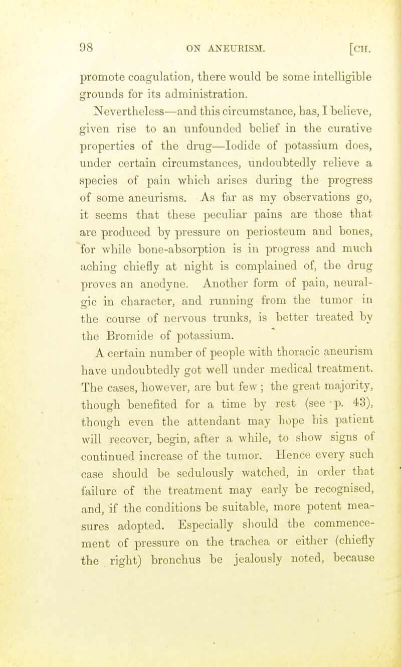 promote coagulation, there would be some intelligible grounds for its administration. Nevertheless—and this circumstance, has, I believe, given rise to an unfounded belief in the curative properties of the drug—Iodide of potassium does, under certain circumstances, undoubtedly relieve a species of pain which arises during the progress of some aneurisms. As far as my observations go, it seems that these peculiar pains are those that are produced by pressure on periosteum and bones, for Avhile bone-absorption is in progress and much aching chiefly at night is complained of, the drug proves an anodyne. Another form of pain, neural- gic in character, and running from the tumor in the course of nervous trunks, is better treated by the Bromide of potassium. A certain number of people with thoracic aneurism have undoubtedly got well under medical treatment. The cases, however, are but few; the great majority, though benefited for a time by rest (see • p. 43), though even the attendant may hope his patient will recover, begin, after a while, to show signs of continued increase of the tumor. Hence every such case should be sedulously watched, in order that failure of the treatment may early be recognised, and, if the conditions be suitable, more potent mea- sures adopted. Especially should the commence- ment of pressure on the trachea or either (chiefly the right) bronchus be jealously noted, because