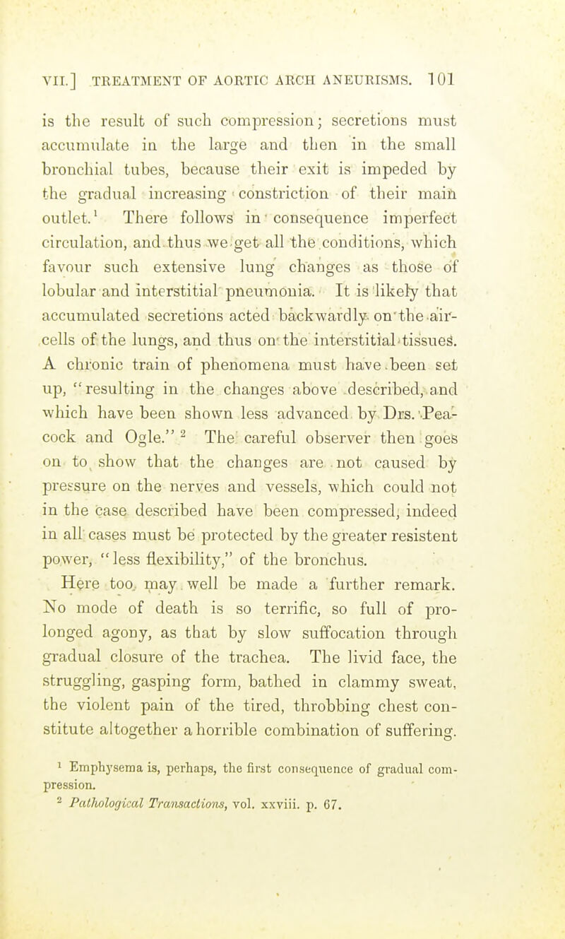 is the result of such compression; secretions must accumulate in the large and then in the small bronchial tubes, because their exit is impeded by the gradual increasing constriction of their main outlet.' There follows in■ consequence imperfect circulation, and.thus we-get all the conditions, which favour such extensive lung changes as those of lobular and interstitial pneumonia. It is likefy that accumulated secretions acted backwardly-on'the air- cells of the lungs, and thus on-the interstitial'tissued. A chronic train of phenomena must have-been set up, resulting in the changes above-described,.and which have been shown less advanced, by. Drs.'-Pea'r- cock and Ogle. ^ The careful observer then goes on to show that the changes are . not caused by pressure on the nerves and vessels, which could not in the case described have been compressed, indeed in all' cases must be protected by the greater resistent power, less flexibility, of the bronchus. Here too, may . well be made a further remark. No mode of death is so terrific, so full of pro- longed agony, as that by slow suffocation through gradual closure of the trachea. The livid face, the struggling, gasping form, bathed in clammy sweat, the violent pain of the tired, throbbing chest con- stitute altogether a horrible combination of suffering. 1 Emphj'sema is, perhaps, the first consequence of gradual com- pression. ^ Palholorjical Transactions, vol. xxviii. p. 67.