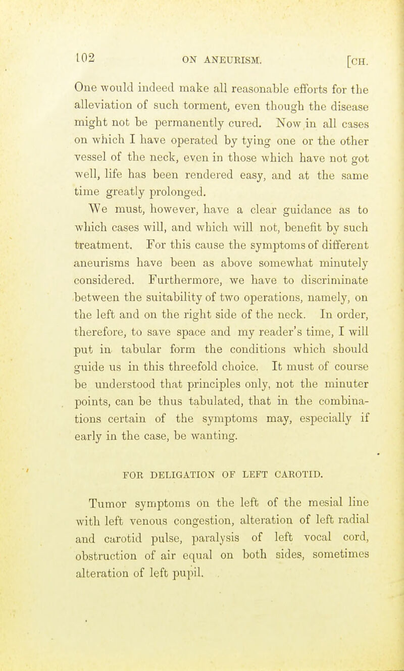 One would indeed make all reasonable efforts for the alleviation of such torment, even though the disease might not be permanently cured. Now in all cases on which I have operated by tying one or the other vessel of the neck, even in those which have not got well, life has been rendered easy, and at the same time greatly prolonged. We must, however, have a clear guidance as to which cases will, and which will not, benefit by such treatment. For this cause the symptoms of different aneurisms have been as above somewhat minutely considered. Furthermore, we have to discriminate between the suitability of two operations, namely, on the left and on the right side of the neck. In order, therefore, to save space and my reader's time, I will put in tabular form the conditions which should o[uide us in this threefold choice. It must of course be understood that principles only, not the minuter points, can be thus tabulated, that in the combina- tions certain of the symptoms may, especially if early in the case, be wanting. FOR DELIGATION OF LEFT CAROTID. Tumor symptoms on the left of the mesial line with left venous congestion, alteration of left radial and carotid pulse, paralysis of left vocal cord, obstruction of air equal on both sides, sometimes alteration of left pupil. ,