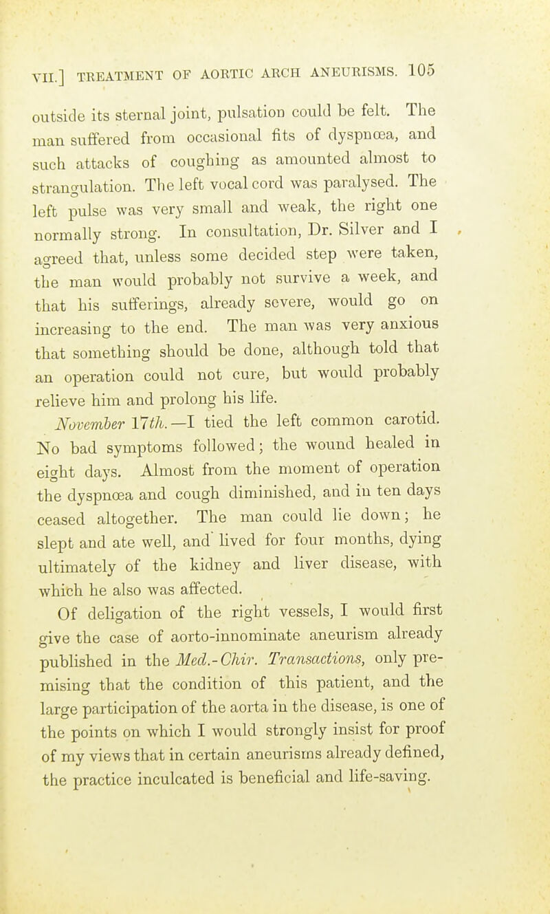 outside its sternal joint, pulsation could be felt. The man suffered from occasional fits of dyspnoea, and such attacks of coughing as amounted almost to strano-ulation. The left vocal cord was paralysed. The left pulse was very small and weak, the right one normally strong. In consultation, Dr. Silver and I , agreed that, unless some decided step were taken, the man would probably not survive a week, and that his sufferings, already severe, would go on increasing to the end. The man was very anxious that something should be done, although told that an operation could not cure, but would probably relieve him and prolong his life. Novemler Vltli. —I tied the left common carotid. No bad symptoms followed; the wound healed in eight days. Almost from the moment of operation the dyspnoea and cough diminished, and in ten days ceased altogether. The man could lie down; he slept and ate well, and' lived for four months, dying ultimately of the kidney and liver disease, with which he also was affected. Of deligation of the right vessels, I would first give the case of aorto-innominate aneurism already piiblished in the Med.-GUr. Transactions, only pre- mising that the condition of this patient, and the large participation of the aorta in the disease, is one of the points on which I would strongly insist for proof of my views that in certain aneurisms already defined, the practice inculcated is beneficial and life-saving.