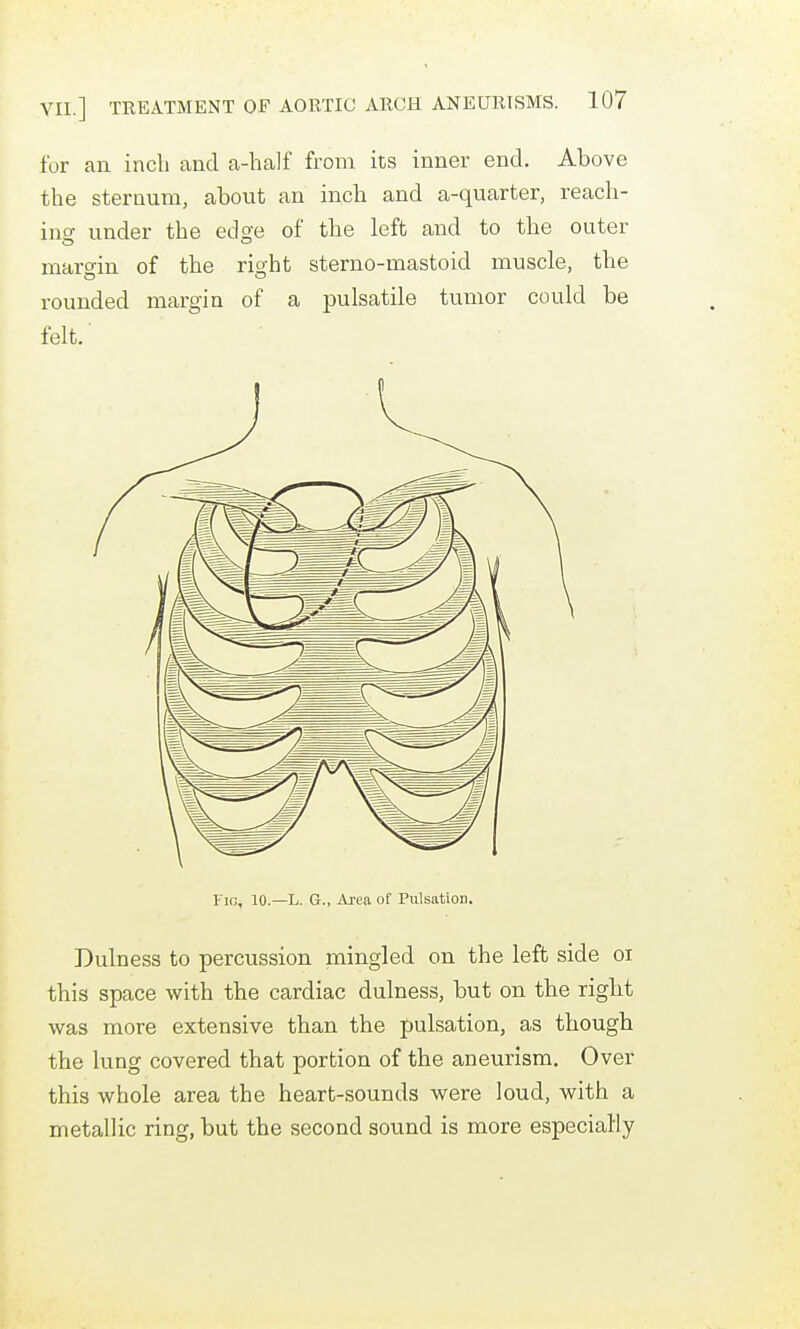 for an inch and a-half from its inner end. Above the sternum, about an inch and a-quarter, reach- ino- under the edsre of the left and to the outer margin of the right sterno-mastoid muscle, the rounded margin of a jDulsatile tumor could be felt. Fifi, 10.—L. G., Area of Pulsation. Dulness to percussion mingled on the left side oi this space with the cardiac dulness, but on the right was more extensive than the pulsation, as though the lung covered that portion of the aneurism. Over this whole area the heart-sounds were loud, with a metallic ring, but the second sound is more especially