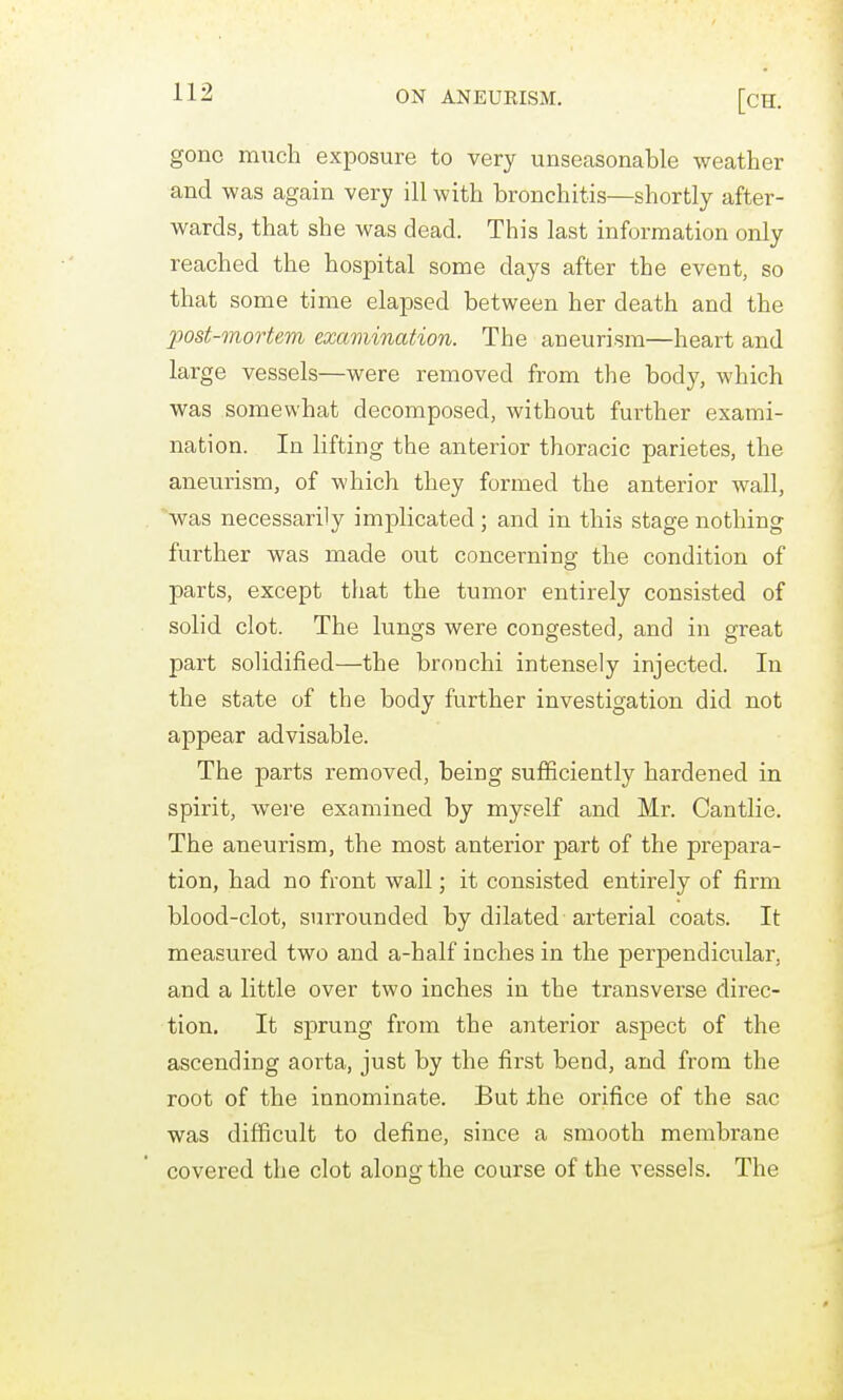 gone much exposure to very unseasonable weather and was again very ill with bronchitis—shortly after- wards, that she was dead. This last information only reached the hospital some days after the event, so that some time elapsed between her death and the post-mortem examination. The aneurism—heart and large vessels—were removed from the body, which was somewhat decomposed, without further exami- nation. In lifting the anterior thoracic parietes, the aneurism, of which they formed the anterior wall, was necessarily implicated ; and in this stage nothing further was made out concerning the condition of parts, except that the tumor entirely consisted of solid clot. The lungs were congested, and in great part solidified—the bronchi intensely injected. In the state of the body further investigation did not appear advisable. The parts removed, being sufficiently hardened in spirit, were examined by myself and Mr. Cantlie. The aneurism, the most anterior part of the prepara- tion, had no front wall; it consisted entirely of firm blood-clot, surrounded by dilated arterial coats. It measured two and a-half inches in the perpendicular, and a little over two inches in the transverse direc- tion. It sprung from the anterior aspect of the ascending aorta, just by the first bend, and from the root of the innominate. But the orifice of the sac was difficult to define, since a smooth membrane covered the clot along the course of the vessels. The