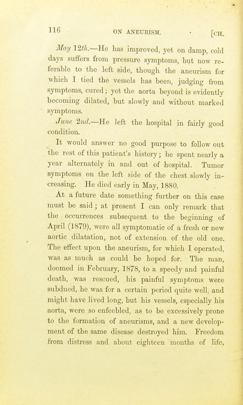 J-J-O ON ANEURISM. • [cH. Maij IWi.—Re has improved, yet on damp, cold days suffers from pressure symptoms, but now re- ferable to the left side, though the aneurism for which I tied the vessels has been, judging from symptoms, cured; yet the aorta beyond is evidently becoming dilated, but slowly and without marked symptoms. June 2nd.—RQ left the hospital in fairly good condition. It would answer no good purpose to follow out the rest of this patient's history; he spent nearly a year alternately in and out of hospital. Tumor symptoms on the left side of the chest slowly in- creasing. He died early in May, 1880. At a future date something further on this case must be said ; at present I can only remark that the occurrences subsequent to the beginning of April (1879), were all symptomatic of a fresh or new aortic dilatation, not of extension of the old one. The effect upon the aneurism, for which I operated, was as much as could be hoped for. The man, doomed in February, 1878, to a speedy and painful death, was rescued, his painful symptoms were subdued, he was for a certain period quite well., and might have lived long, but his vessels, especially his aorta, were so enfeebled, as to be excessively prone to the formation of aneurisms, and a new develop- ment of the same disease destroyed him. Freedom from distress and about eighteen months of life,