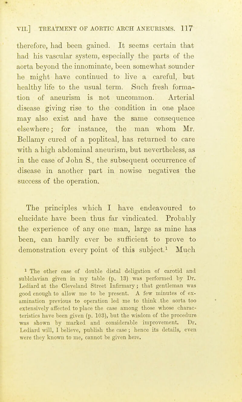 therefore, had been gained. It seems certain that had his vascular system, especially the parts of the aorta beyond the innominate, been somewhat sounder he might have continued to Hve a careful, but healthy life to the usual term. Such fresh forma- tion of aneurism is not uncommon. Arterial disease giving rise to the condition in one place may also exist and have the same consequence elsewhere; for instance, the man whom Mr. Bellamy cured of a popliteal, has returned to care with a high abdominal aneurism, but nevertheless, as in the case of J ohn S., the subsequent occurrence of disease in another part in nowise negatives the success of the operation. The principles which I have endeavoured to elucidate have been thus far vindicated. Probably the experience of any one man, large as mine has been, can hardly ever be sufficient to prove to demonstration every point of this subject.^ Much ^ The other case of double distal deligation of carotid and siiblclavian given in my table (p. 13) was performed by Dr. Lediard at the Cleveland Street Infirmary; that gentleman was good enough to allow me to be present. A few minutes of ex- amination previous to operation led me to think the aorta too extensively afiFected to place the case among those whose charac- teristics have been given (p. 103), but the wisdom of the procedure was shown by marked and considerable improvement. Dr. Lediard wUl, I believe, publish the case ; hence its details, even were they known to me, cannot be given here.