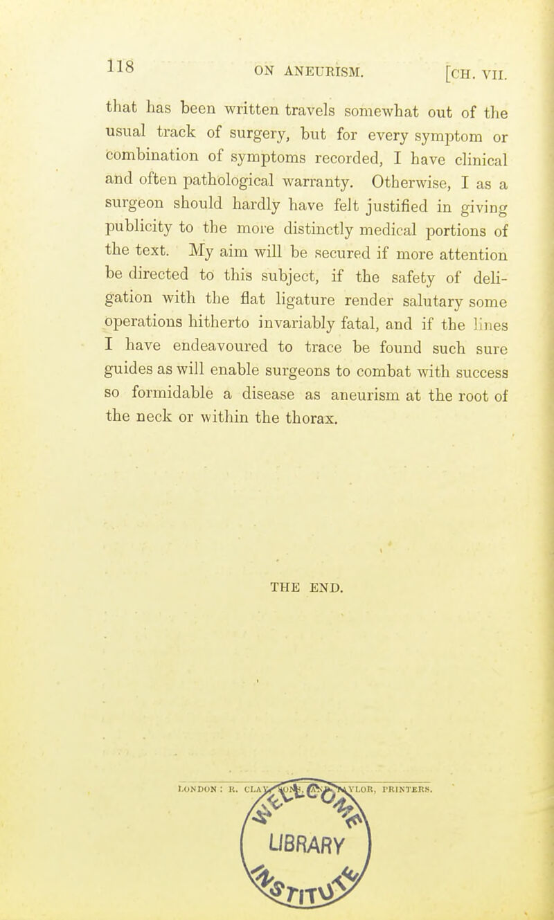 ON ANEURISM. [cH. VII. that has been written travels somewhat out of the usual track of surgery, but for every symptom or combination of symptoms recorded, I have clinical and often pathological warranty. Otherwise, I as a surgeon should hardly have felt justified in giving publicity to the more distinctly medical portions of the text. My aim will be secured if more attention be directed to this subject, if the safety of deli- gation with the flat ligature render salutary some operations hitherto invariably fatal, and if the lines I have endeavoured to trace be found such sure guides as will enable surgeons to combat with success so formidable a disease as aneurism at the root of the neck or within the thorax. THE END. I.ONDON ; K. CLAi;<^lfe. ^■aIJ>i^ LOR, PRINTEKS.