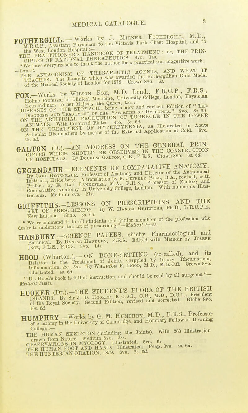 -rnnTTTlTPrTTT —Works by J. MiLNER EoTHERGlLi-, M.D , ^°Jlc? li^tant Physician to the Victoria Park Chest Hospital, and to THE pdcTmONm'f HANDBOOK OF TI^EATMENT : or, THE PEIN- ^Mhe Melica?^Socrety 'of London for 1878. Crown 8vo. 6s. oS'firin^^?Oi:r.fol^^^^^^^^ IN THE LOWER ANIMALS With Coloured Plate^^ lUnstrated in Acute ^IrSr ^!fu^alL^?n by'^JeaifoftlJe'i^^^^^^^ of Cold. 8vo. 2s. Gd. r.ATrrnM m^ AH ADDEESS ON THE GENEKAL PRIJ^- ^^S? W^icBTiHOULD BE OBSERVED IN THE CONSTRUCTION OF%SpTTlm By Douglas Gaiton,C.B.,P.R.S. Crown8vo. Ss. 6d. PVnrNRAUR-ELEMENTS OF COMPARATIVE ANATOMY ^^^v r.RLGEGENBAUR Professor of Anatomy and Director of the Anatomica ^f^^^'^^^^W- S.!%^oTssor of ZoTAT^d S';^at''ve^inSoJny'^iru™sit?cW, London. With numerous Illus- trations. Medium Svo. 21s. GRIFFITHS.-LESSONS ON PRESCRIPTIONS AND THE ART OF PRESCRIBING. By W. Hajjsel Griffiths, Ph.D., L.R.C.P.E. New Edition. 18mo. 3s. 6d. , , . , „ We recommend it to aU 'students and Junior members of the profession who desire to understand the art of presenhmg.-JtfedicaI Press. TT A-KI-RTT-RY—SCIENCE PAPERS, chiefly Pharmacological and ^^Slri ByDl^rEtHANBUBY, F.R.'S. Edited with Memoir by Joseph INCE, F.L.S.. F.C.S. Svo. 14s. nnnn (Wharton)—ON BONE-SETTING (so-called) and its ir^Hoodt book iffull of instmctlon, and should be read by all surgeons.- Medical Times. HOOKER (Dr.).-THE |TUBENT;S ^LORA OF British XZ^S: 'LI^T^-r^^^^^^^'^ Globe svo. 10s. 6d. WTTMPTTPY —Works bv G. M. Humphry, M.D., F.R.S., Professor ^^oHaS^i. the Uxlversfty of Cambridge, and Honorary Fellow of Downing TH? HUMAN SKELETON (including the Joints). With 260 Illustratiou drawn from Nature. Medium Svo. 28s. nTisFRVATIONS IN MYOLOGY. Illustrated. Svo. 6s. ?HB HUMAN FOOT AND HAND. Illustrated Foap. Svo. 4s. 6d. THE HUNTEBIAN ORATION, 1879. Svo. 2s. 6d.
