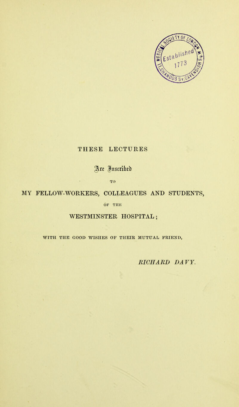 THESE LECTURES TO MY FELLOW-WORKERS, COLIiEAGUES AND STUDENTS, OF THE WESTMINSTER HOSPITAL; WITH THE GOOD WISHES OP THEIR MUTUAL FRIEND, RICHARD DAVY.