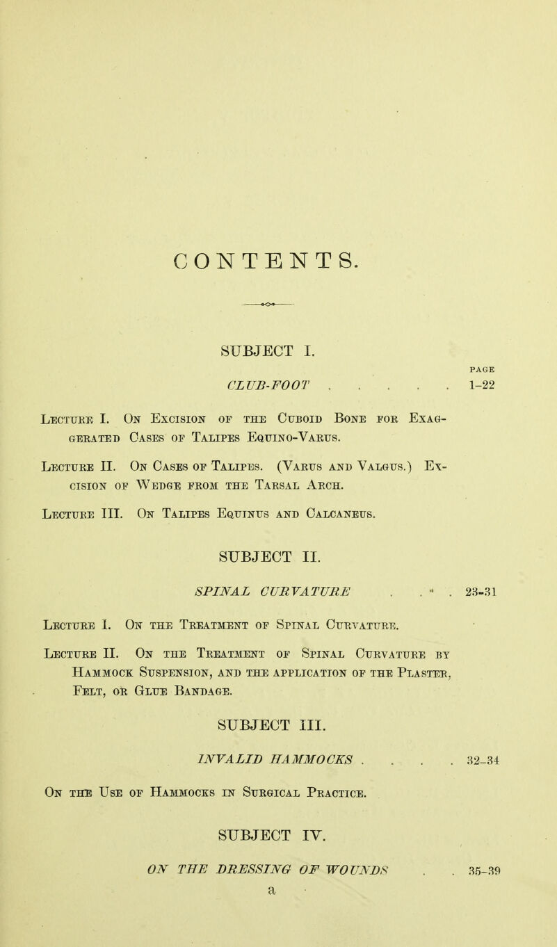 CONTENTS. SUBJECT I. PAGE CLUB-FOOT 1-22 Lecture I. On Excision of the Cuboid Bone for Exag- gerated Oases of Talipes Equino-Varus. Lecture II. On Oases of Talipes. (Varus and Valgus.) Ex- cision of Wedge from the Tarsal Arch. Lecture III. On Talipes Equinus and Calcaneus, SUBJECT II. SPINAL CURVATURE . . * . 23-31 Lecture I. On the Treatment of Spinal Curvature. Lecture II. On the Treatment of Spinal Curvature by Hammock Suspension, and the application of the Plaster, Felt, or Glue Bandage. SUBJECT III. INVALID HAMMOCKS .... 32-34 On the Use of Hammocks in Surgical Practice. SUBJECT IV. ON THE DRESSING OF WOUNDS a 35-39