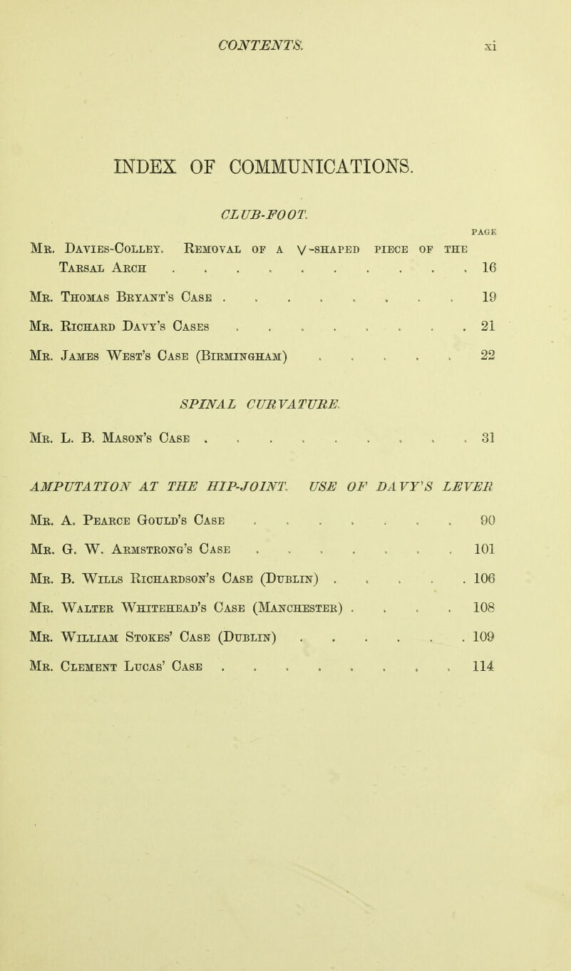 INDEX OF COMMUNICATIONS. CLUB-FOOT, PAGE Mr. Davies-Colley„ Bemoval of a v -shaped piece of the Tarsal Arch .16 Mr. Thomas Bryant's Case ........ 19 Mr. Kichard Davy's Oases 21 Mr. James West's Case (Birmingham) ..... 22 SPINAL CURVATURE, Mr. L. B. Mason's Case . .31 AMPUTATION AT THE HIP-JOINT USE OF DAVY'S LEVER Mr. A. Pearce Gould's Case 90 Mr. G. W. Armstrong's Case ....... 101 Mr. B. Wills Kichardson's Case (Dublin) 106 Mr. Walter Whitehead's Case (Manchester) .... 108 Mr. William Stores' Case (Dublin) 109 Mr. Clement Lucas' Case ........ 114