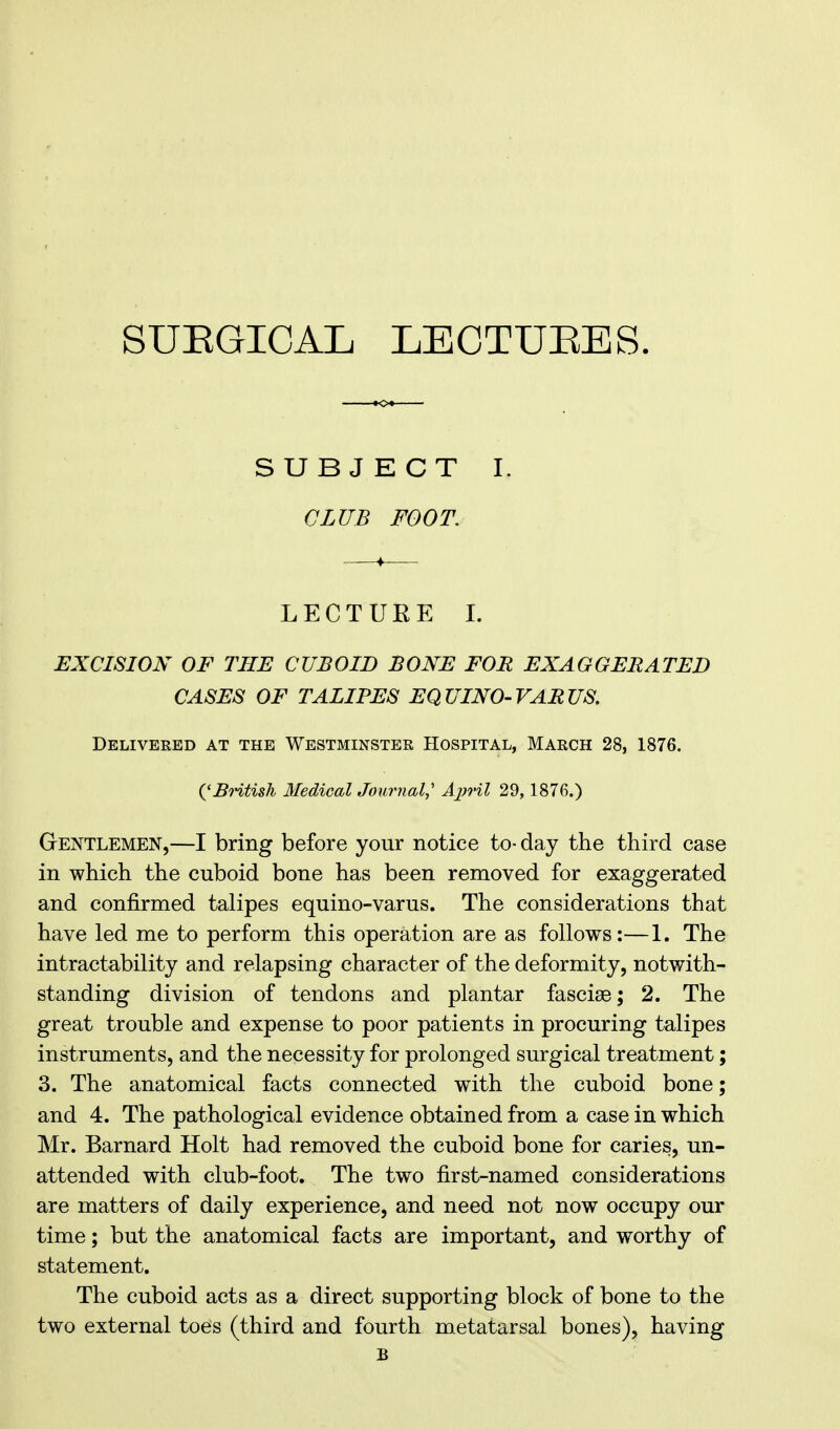 SUEGICAL LECTURES. SUBJECT I. CLUB FOOT. LECTUEE I. EXCISION OF THE CUBOID BONE FOR EXAGGERATED CASES OF TALIPES EQUINO-VARUS. Delivered at the Westminster Hospital, March 28, 1876. ('British Medical Journal, Ajjril 29, 1876.) Gentlemen,—I bring before your notice to-day the third case in which the cuboid bone has been removed for exaggerated and confirmed talipes equino-varus. The considerations that have led me to perform this operation are as follows:—1. The intractability and relapsing character of the deformity, notwith- standing division of tendons and plantar fasciae; 2. The great trouble and expense to poor patients in procuring talipes instruments, and the necessity for prolonged surgical treatment; 3. The anatomical facts connected with the cuboid bone; and 4. The pathological evidence obtained from a case in which Mr. Barnard Holt had removed the cuboid bone for caries, un- attended with club-foot. The two first-named considerations are matters of daily experience, and need not now occupy our time; but the anatomical facts are important, and worthy of statement. The cuboid acts as a direct supporting block of bone to the two external toes (third and fourth metatarsal bones), having B