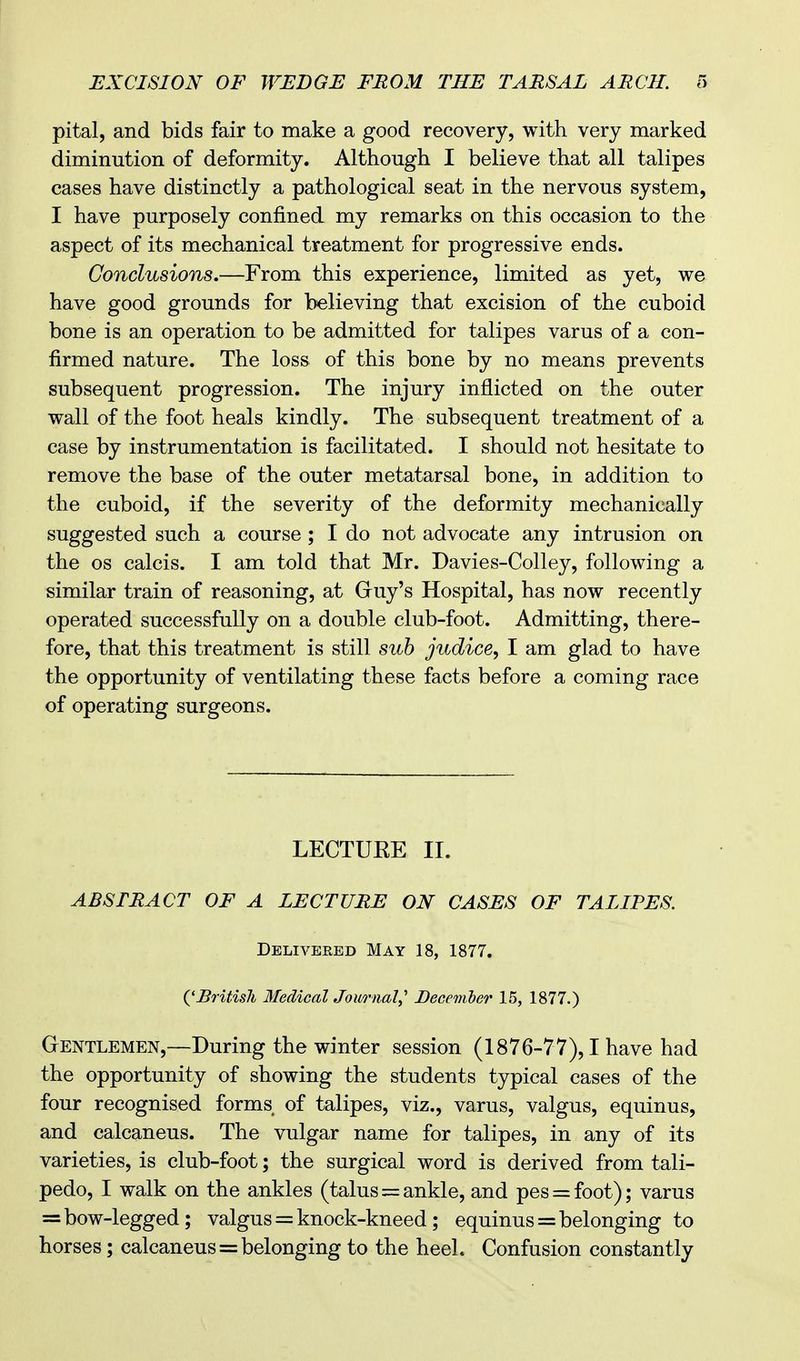 pital, and bids fair to make a good recovery, with very marked diminution of deformity. Although I believe that all talipes cases have distinctly a pathological seat in the nervous system, I have purposely confined my remarks on this occasion to the aspect of its mechanical treatment for progressive ends. Conclusions.—From this experience, limited as yet, we have good grounds for believing that excision of the cuboid bone is an operation to be admitted for talipes varus of a con- firmed nature. The loss of this bone by no means prevents subsequent progression. The injury inflicted on the outer wall of the foot heals kindly. The subsequent treatment of a case by instrumentation is facilitated. I should not hesitate to remove the base of the outer metatarsal bone, in addition to the cuboid, if the severity of the deformity mechanically suggested such a course ; I do not advocate any intrusion on the os calcis. I am told that Mr. Davies-Colley, following a similar train of reasoning, at Guy's Hospital, has now recently operated successfully on a double club-foot. Admitting, there- fore, that this treatment is still sub judice, I am glad to have the opportunity of ventilating these facts before a coming race of operating surgeons. LECTUKE II. ABSTRACT OF A LECTURE ON CASES OF TALIPES. Deliveebd May 18, 1877. {'British Medical Journal^ December 15, 1877.) Gentlemen,—During the winter session (1876-77), I have had the opportunity of showing the students typical cases of the four recognised forms of talipes, viz., varus, valgus, equinus, and calcaneus. The vulgar name for talipes, in any of its varieties, is club-foot; the surgical word is derived from tali- pedo, I walk on the ankles (talus = ankle, and pes = foot); varus = bow-legged; valgus = knock-kneed; equinus = belonging to horses; calcaneus = belonging to the heel. Confusion constantly