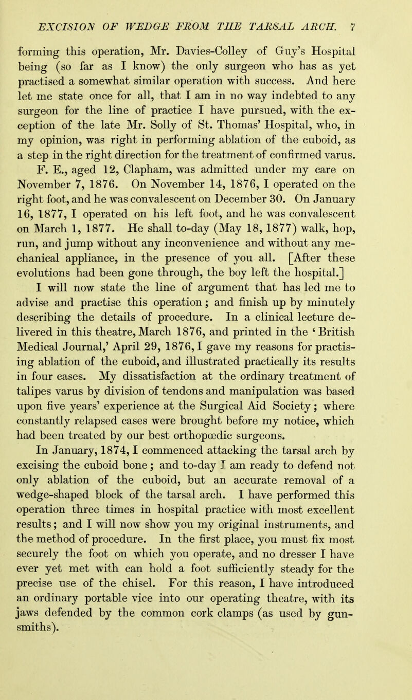 forming this operation, Mr. Davies-Colley of Guy's Hospital being (so far as I know) the only surgeon who has as yet practised a somewhat similar operation with success. And here let me state once for all, that I am in no way indebted to any surgeon for the line of practice I have pursued, with the ex- ception of the late Mr. Solly of St. Thomas' Hospital, who, in my opinion, was right in performing ablation of the cuboid, as a step in the right direction for the treatment of confirmed varus. F. E., aged 12, Clapham, was admitted under my care on November 7, 1876. On November 14, 1876, I operated on the right foot, and he was convalescent on December 30. On January 16, 1877, I operated on his left foot, and he was convalescent on March 1, 1877. He shall to-day (May 18, 1877) walk, hop, run, and jump without any inconvenience and without any me- chanical appliance, in the presence of you all. [After these evolutions had been gone through, the boy left the hospital.] I will now state the line of argument that has led me to advise and practise this operation; and finish up by minutely describing the details of procedure. In a clinical lecture de- livered in this theatre,March 1876, and printed in the 'British Medical Journal,' April 29, 1876,1 gave my reasons for practis- ing ablation of the cuboid, and illustrated practically its results in four cases. My dissatisfaction at the ordinary treatment of talipes varus by division of tendons and manipulation was based upon five years' experience at the Surgical Aid Society; where constantly relapsed cases were brought before my notice, which had been treated by our best orthopcedic surgeons. In January, 1874,1 commenced attacking the tarsal arch by excising the cuboid bone; and to-day J am ready to defend not only ablation of the cuboid, but an accurate removal of a wedge-shaped block of the tarsal arch. I have performed this operation three times in hospital practice with most excellent results; and I will now show you my original instruments, and the method of procedure. In the first place, you must fix most securely the foot on which you operate, and no dresser I have ever yet met with can hold a foot sufficiently steady for the precise use of the chisel. For this reason, I have introduced an ordinary portable vice into our operating theatre, with its jaws defended by the common cork clamps (as used by gun- smiths).