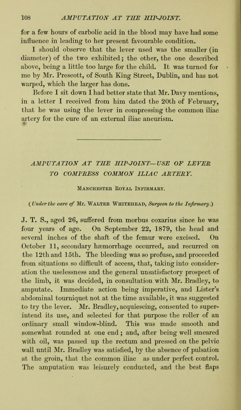 for a few hours of carbolic acid in the blood may have had some influence in leading to her present favourable condition. I should observe that the lever used was the smaller (in diameter) of the two exhibited; the other, the one described above, being a little too large for the child. It was turned for me by Mr. Prescott, of South King Street, Dublin, and has not warped, which the larger has done. Before I sit down I had better state that Mr. Davy mentions, in a letter I received from him dated the 20th of February, that he was using the lever in compressing the common iliac artery for the cure of an external iliac aneurism. AMPUTATION AT THE HIP-JOINT—USE OF LEVER TO COMPRESS COMMON ILIAC ARTERY. Manchester Koyal Infirmary. {Underthe care of Mr. Walter Whitehead, Surgeon to the Infirmary^ J. T. S., aged 26, suffered from morbus coxarius since he was four years of age. On September 22, 1879, the head and several inches of the shaft of the femur were excised. On October 11, secondary haemorrhage occurred, and recurred on the 12th and 15th. The bleeding was so profuse, and proceeded from situations so difficult of access, that, taking into consider- ation the uselessness and the general unsatisfactory prospect of the limb, it was decided, in consultation with Mr. Bradley, to amputate. Immediate action being imperative, and Lister's abdominal tourniquet not at the time available, it was suggested to try the lever. Mr. Bradley, acquiescing, consented to super- intend its use, and selected for that purpose the roller of an ordinary small window-blind. This was made smooth and somewhat rounded at one end; and, after being well smeared with oil, was passed up the rectum and pressed on the pelvic wall until Mr. Bradley was satisfied, by the absence of pulsation at the groin, that the common iliac as under perfect control. The amputation was leisurely conducted, and the best flaps