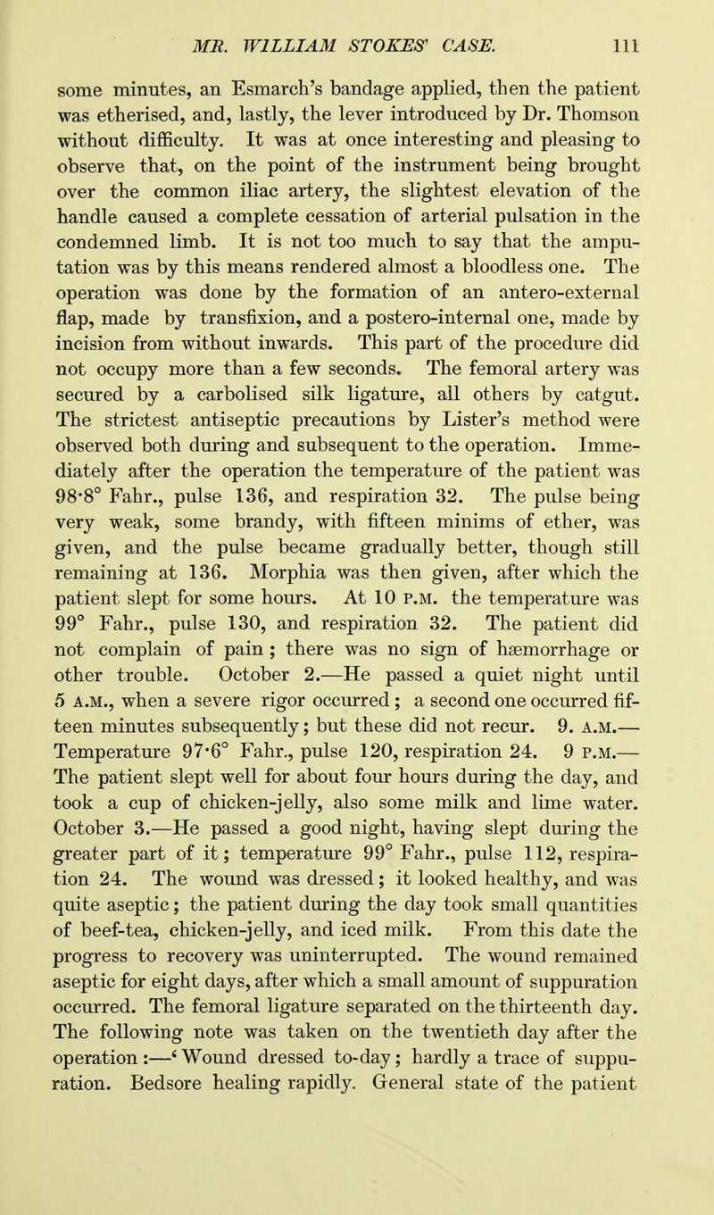 some minutes, an Esmarch's bandage applied, then the patient was etherised, and, lastly, the lever introduced by Dr. Thomson without difficulty. It was at once interesting and pleasing to observe that, on the point of the instrument being brought over the common iliac artery, the slightest elevation of the handle caused a complete cessation of arterial pulsation in the condemned limb. It is not too much to say that the ampu- tation was by this means rendered almost a bloodless one. The operation was done by the formation of an antero-external flap, made by transfixion, and a postero-internal one, made by incision from without inwards. This part of the procedure did not occupy more than a few seconds. The femoral artery was secured by a carbolised silk ligature, all others by catgut. The strictest antiseptic precautions by Lister's method were observed both during and subsequent to the operation. Imme- diately after the operation the temperature of the patient was 98*8° Fahr., pulse 136, and respiration 32. The pulse being very weak, some brandy, with fifteen minims of ether, was given, and the pulse became gradually better, though still remaining at 136. Morphia was then given, after which the patient slept for some hours. At 10 p.m. the temperature was 99° Fahr., pulse 130, and respiration 32. The patient did not complain of pain ; there was no sign of haemorrhage or other trouble. October 2.—He passed a quiet night until 5 a.m., when a severe rigor occurred; a second one occurred fif- teen minutes subsequently; but these did not recur. 9. a.m.— Temperature 97*6° Fahr., pulse 120, respiration 24. 9 p.m.— The patient slept well for about four hours during the day, and took a cup of chicken-jelly, also some milk and lime water. October 3.—He passed a good night, having slept during the greater part of it; temperature 99° Fahr., pulse 112, respira- tion 24. The wound was dressed; it looked healthy, and was quite aseptic; the patient during the day took small quantities of beef-tea, chicken-jelly, and iced milk. From this date the progress to recovery was uninterrupted. The wound remained aseptic for eight days, after which a small amount of suppuration occurred. The femoral ligature separated on the thirteenth day. The following note was taken on the twentieth day after the operation :—6 Wound dressed to-day; hardly a trace of suppu- ration. Bedsore healing rapidly. General state of the patient