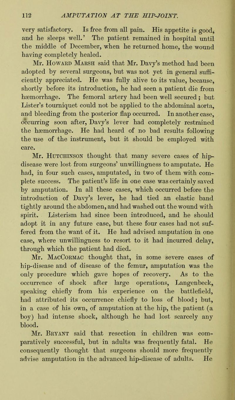 very satisfactory. Is free from all pain. His appetite is good, and he sleeps well.' The patient remained in hospital until the middle of December, when he returned home, the wound having completely healed. Mr. Howard Marsh said that Mr. Davy's method had been adopted by several surgeons, but was not yet in general suffi- ciently appreciated. He was fully alive to its value, because, shortly before its introduction, he had seen a patient die from hemorrhage. The femoral artery had been well secured; but Lister's tourniquet could not be applied to the abdominal aorta, and bleeding from the posterior flap occurred. In another case, occurring soon after, Davy's lever had completely restrained the haemorrhage. He had heard of no bad results following the use of the instrument, but it should be employed with care. Mr. Hutchinson thought that many severe cases of hip- disease were lost from surgeons' unwillingness to amputate. He had, in four such cases, amputated, in two of them with com- plete success. The patient's life in one case was certainly saved by amputation. In all these cases, which occurred before the introduction of Davy's lever, he had tied an elastic band tightly around the abdomen, and had washed out the wound with spirit. Listerism had since been introduced, and he should adopt it in any future case, but these four cases had not suf- fered from the want of it. He had advised amputation in one case, where unwillingness to resort to it had incurred delay, through which the patient had died. Mr. MacCormac thought that, in some severe cases of hip-disease and of disease of the femur, amputation was the only procedure which gave hopes of recovery. As to the occurrence of shock after large operations, Langenbeck, speaking chiefly from his experience on the battlefield, had attributed its occurrence chiefly to loss of blood; but, in a case of his own, of amputation at the hip, the patient (a boy) had intense shock, although he had lost scarcely any blood. Mr. Bryant said that resection in children was com- paratively successful, but in adults was frequently fatal. He consequently thought that surgeons should more frequently advise amputation in the advanced hip-disease of adults. He
