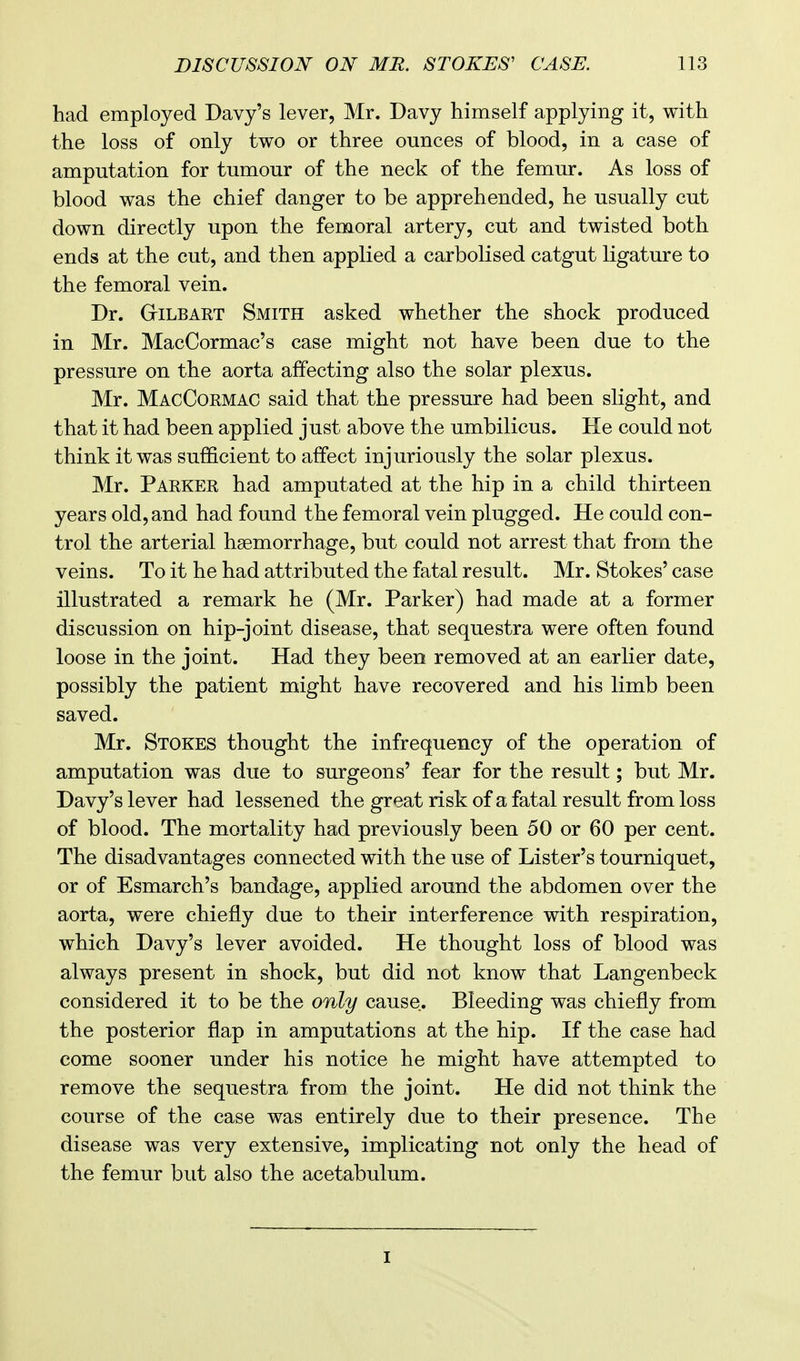 had employed Davy's lever, Mr. Davy himself applying it, with the loss of only two or three ounces of blood, in a case of amputation for tumour of the neck of the femur. As loss of blood was the chief danger to be apprehended, he usually cut down directly upon the femoral artery, cut and twisted both ends at the cut, and then applied a carbolised catgut ligature to the femoral vein. Dr. GriLBART Smith asked whether the shock produced in Mr. MacCormac's case might not have been due to the pressure on the aorta affecting also the solar plexus. Mr. MacCormac said that the pressure had been slight, and that it had been applied just above the umbilicus. He could not think it was sufficient to affect injuriously the solar plexus. Mr. Parker had amputated at the hip in a child thirteen years old, and had found the femoral vein plugged. He could con- trol the arterial haemorrhage, but could not arrest that from the veins. To it he had attributed the fatal result. Mr. Stokes' case illustrated a remark he (Mr. Parker) had made at a former discussion on hip-joint disease, that sequestra were often found loose in the joint. Had they been removed at an earlier date, possibly the patient might have recovered and his limb been saved. Mr. Stokes thought the infrequency of the operation of amputation was due to surgeons' fear for the result; but Mr. Davy's lever had lessened the great risk of a fatal result from loss of blood. The mortality had previously been 50 or 60 per cent. The disadvantages connected with the use of Lister's tourniquet, or of Esmarch's bandage, applied around the abdomen over the aorta, were chiefly due to their interference with respiration, which Davy's lever avoided. He thought loss of blood was always present in shock, but did not know that Langenbeck considered it to be the only cause.. Bleeding was chiefly from the posterior flap in amputations at the hip. If the case had come sooner under his notice he might have attempted to remove the sequestra from the joint. He did not think the course of the case was entirely due to their presence. The disease was very extensive, implicating not only the head of the femur but also the acetabulum. i